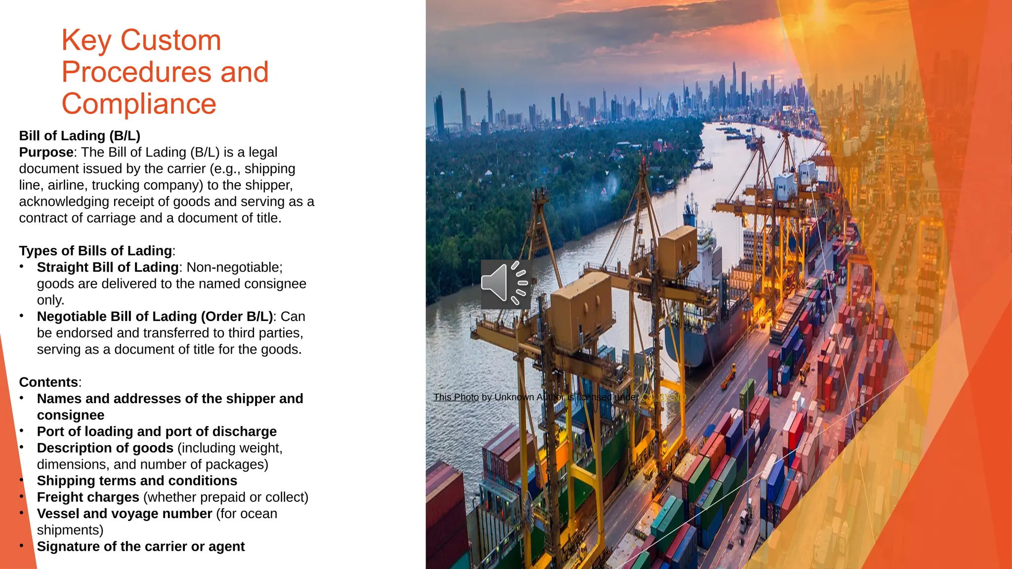 Key Custom
Procedures and
Compliance
Bill of Lading (B/L)
Purpose: The Bill of Lading (B/L) is a legal
document issued by the carrier (e.g., shipping
line, airline, trucking company) to the shipper,
acknowledging receipt of goods and serving as a
contract of carriage and a document of title.
Types of Bills of Lading:
• Straight Bill of Lading: Non-negotiable;
goods are delivered to the named consignee
only.
• Negotiable Bill of Lading (Order B/L): Can
be endorsed and transferred to third parties,
serving as a document of title for the goods.
Contents:
• Names and addresses of the shipper and
consignee
• Port of loading and port of discharge
• Description of goods (including weight,
dimensions, and number of packages)
• Shipping terms and conditions
• Freight charges (whether prepaid or collect)
• Vessel and voyage number (for ocean
shipments)
• Signature of the carrier or agent
This Photo by Unknown Author is licensed under CC BY-ND
 