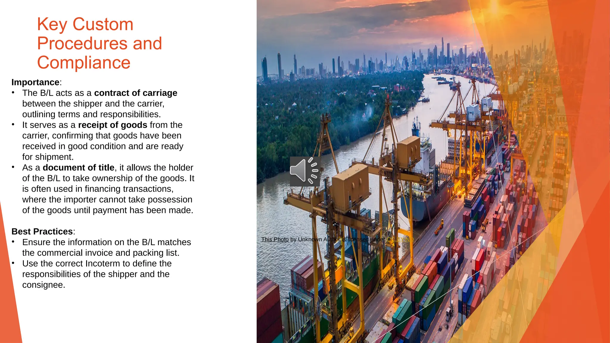 Key Custom
Procedures and
Compliance
Importance:
• The B/L acts as a contract of carriage
between the shipper and the carrier,
outlining terms and responsibilities.
• It serves as a receipt of goods from the
carrier, confirming that goods have been
received in good condition and are ready
for shipment.
• As a document of title, it allows the holder
of the B/L to take ownership of the goods. It
is often used in financing transactions,
where the importer cannot take possession
of the goods until payment has been made.
Best Practices:
• Ensure the information on the B/L matches
the commercial invoice and packing list.
• Use the correct Incoterm to define the
responsibilities of the shipper and the
consignee.
This Photo by Unknown Author is licensed under CC BY-ND
 