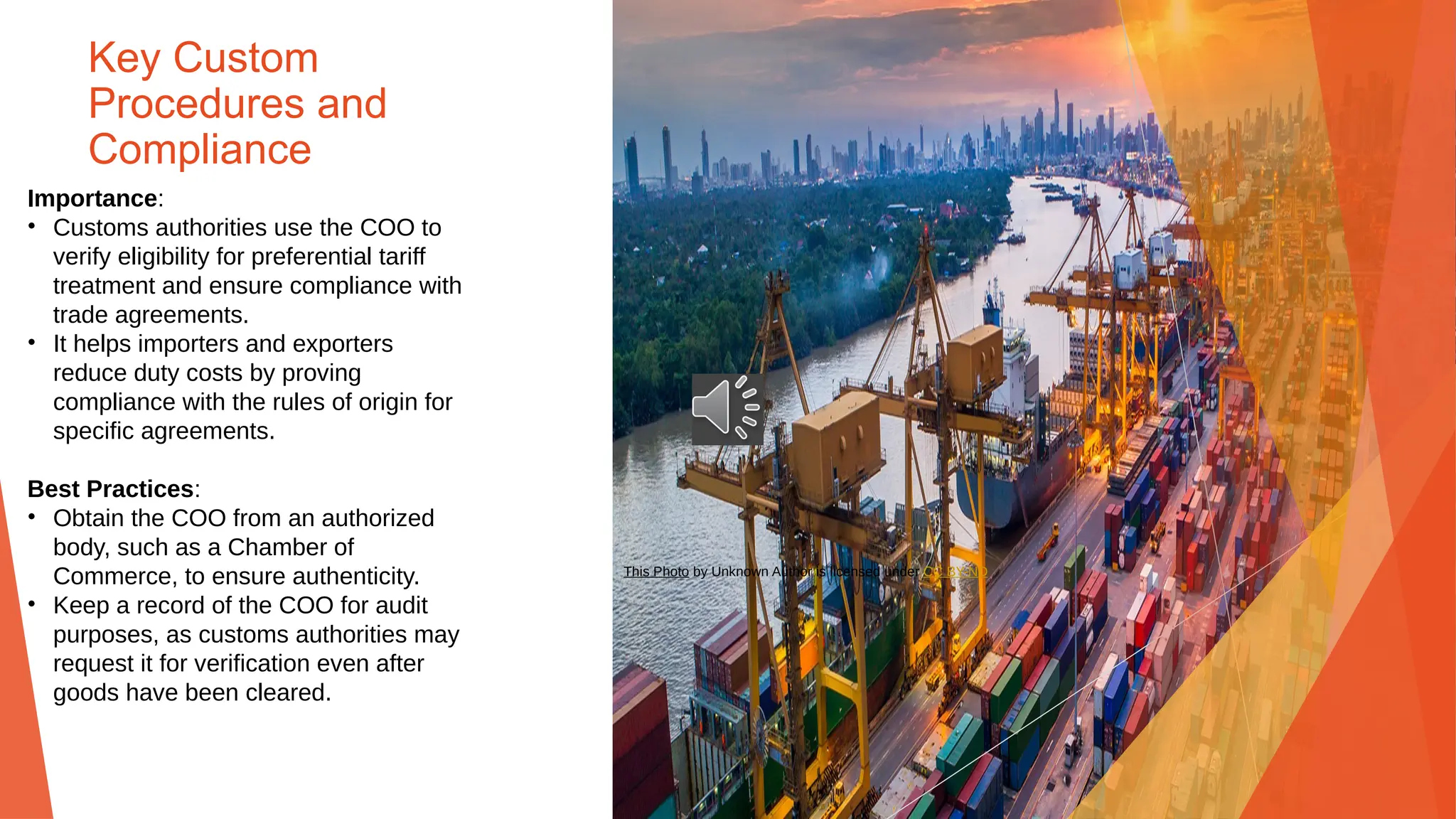 Key Custom
Procedures and
Compliance
Importance:
• Customs authorities use the COO to
verify eligibility for preferential tariff
treatment and ensure compliance with
trade agreements.
• It helps importers and exporters
reduce duty costs by proving
compliance with the rules of origin for
specific agreements.
Best Practices:
• Obtain the COO from an authorized
body, such as a Chamber of
Commerce, to ensure authenticity.
• Keep a record of the COO for audit
purposes, as customs authorities may
request it for verification even after
goods have been cleared.
This Photo by Unknown Author is licensed under CC BY-ND
 