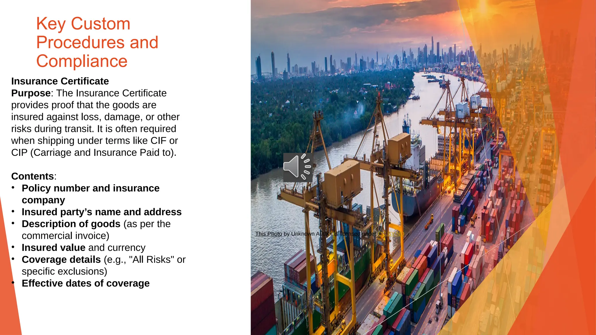Key Custom
Procedures and
Compliance
Insurance Certificate
Purpose: The Insurance Certificate
provides proof that the goods are
insured against loss, damage, or other
risks during transit. It is often required
when shipping under terms like CIF or
CIP (Carriage and Insurance Paid to).
Contents:
• Policy number and insurance
company
• Insured party’s name and address
• Description of goods (as per the
commercial invoice)
• Insured value and currency
• Coverage details (e.g., "All Risks" or
specific exclusions)
• Effective dates of coverage
This Photo by Unknown Author is licensed under CC BY-ND
 