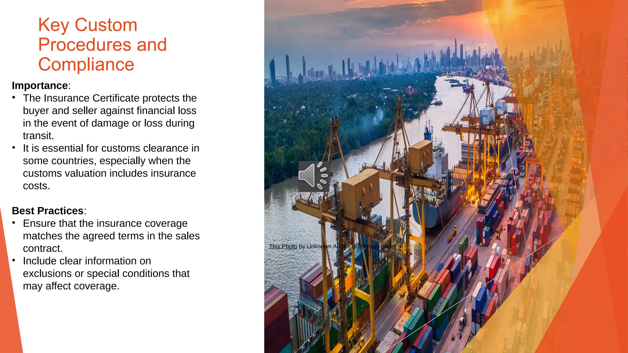 Key Custom
Procedures and
Compliance
Importance:
• The Insurance Certificate protects the
buyer and seller against financial loss
in the event of damage or loss during
transit.
• It is essential for customs clearance in
some countries, especially when the
customs valuation includes insurance
costs.
Best Practices:
• Ensure that the insurance coverage
matches the agreed terms in the sales
contract.
• Include clear information on
exclusions or special conditions that
may affect coverage.
This Photo by Unknown Author is licensed under CC BY-ND
 