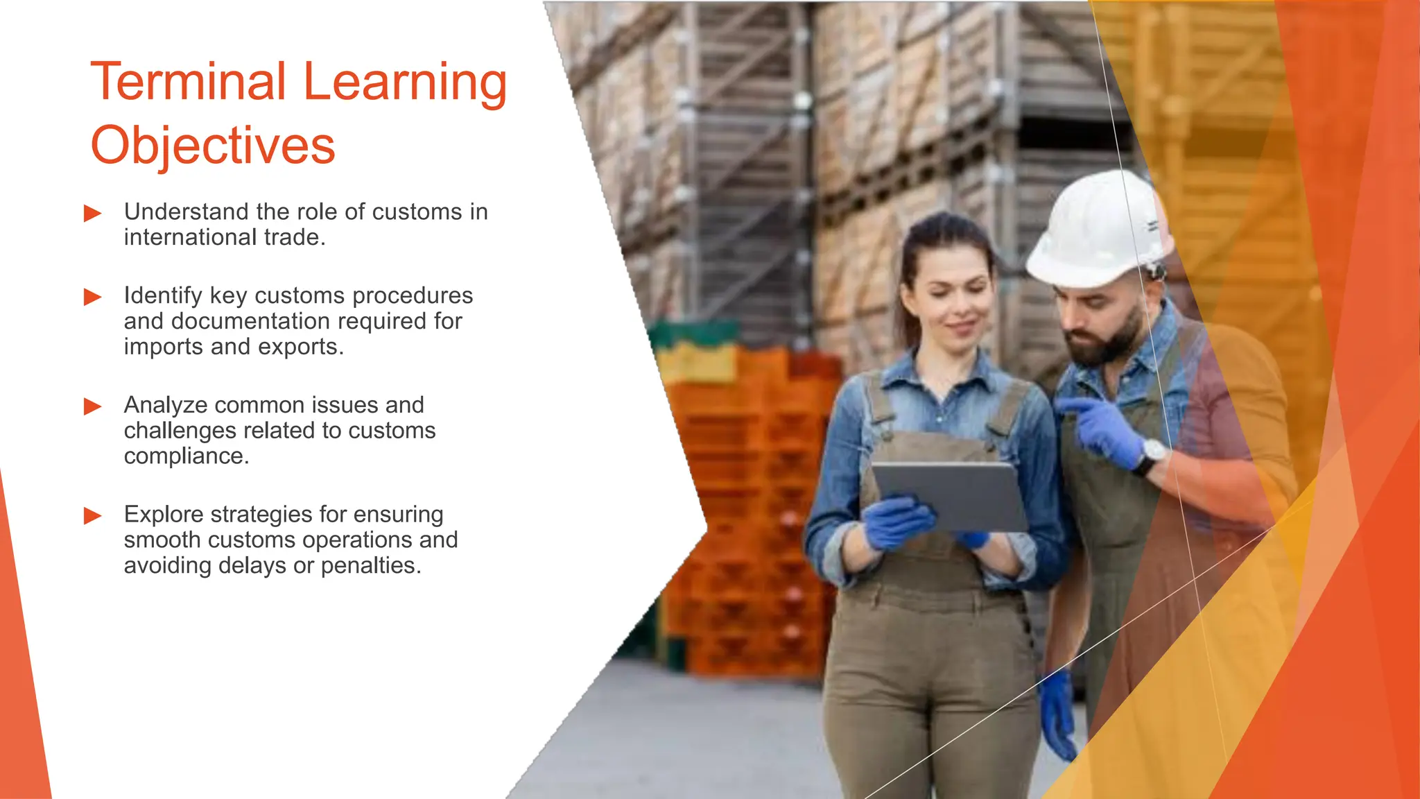 Terminal Learning
Objectives
▶ Understand the role of customs in
international trade.
▶ Identify key customs procedures
and documentation required for
imports and exports.
▶ Analyze common issues and
challenges related to customs
compliance.
▶ Explore strategies for ensuring
smooth customs operations and
avoiding delays or penalties.
 