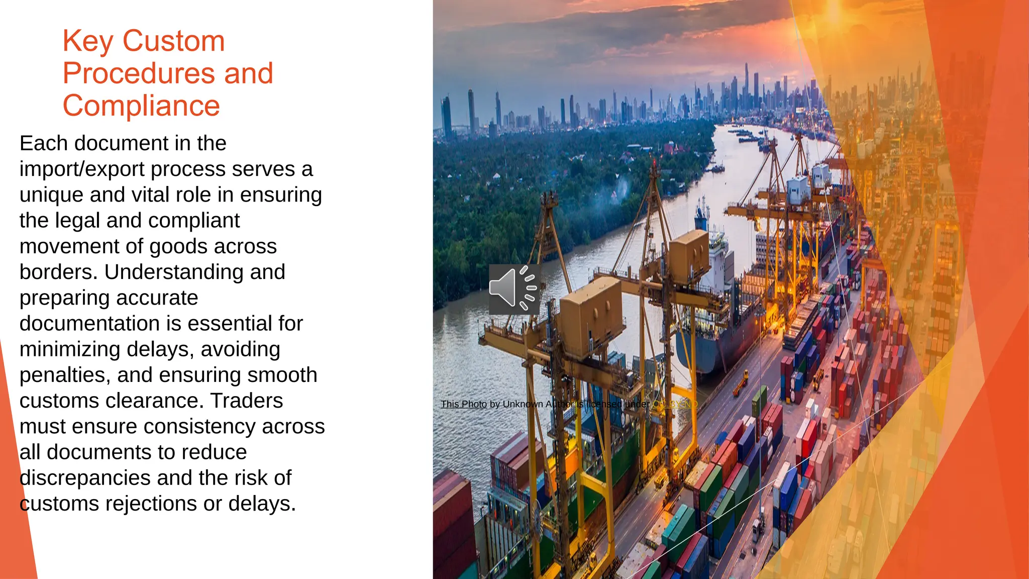 Key Custom
Procedures and
Compliance
Each document in the
import/export process serves a
unique and vital role in ensuring
the legal and compliant
movement of goods across
borders. Understanding and
preparing accurate
documentation is essential for
minimizing delays, avoiding
penalties, and ensuring smooth
customs clearance. Traders
must ensure consistency across
all documents to reduce
discrepancies and the risk of
customs rejections or delays.
This Photo by Unknown Author is licensed under CC BY-ND
 