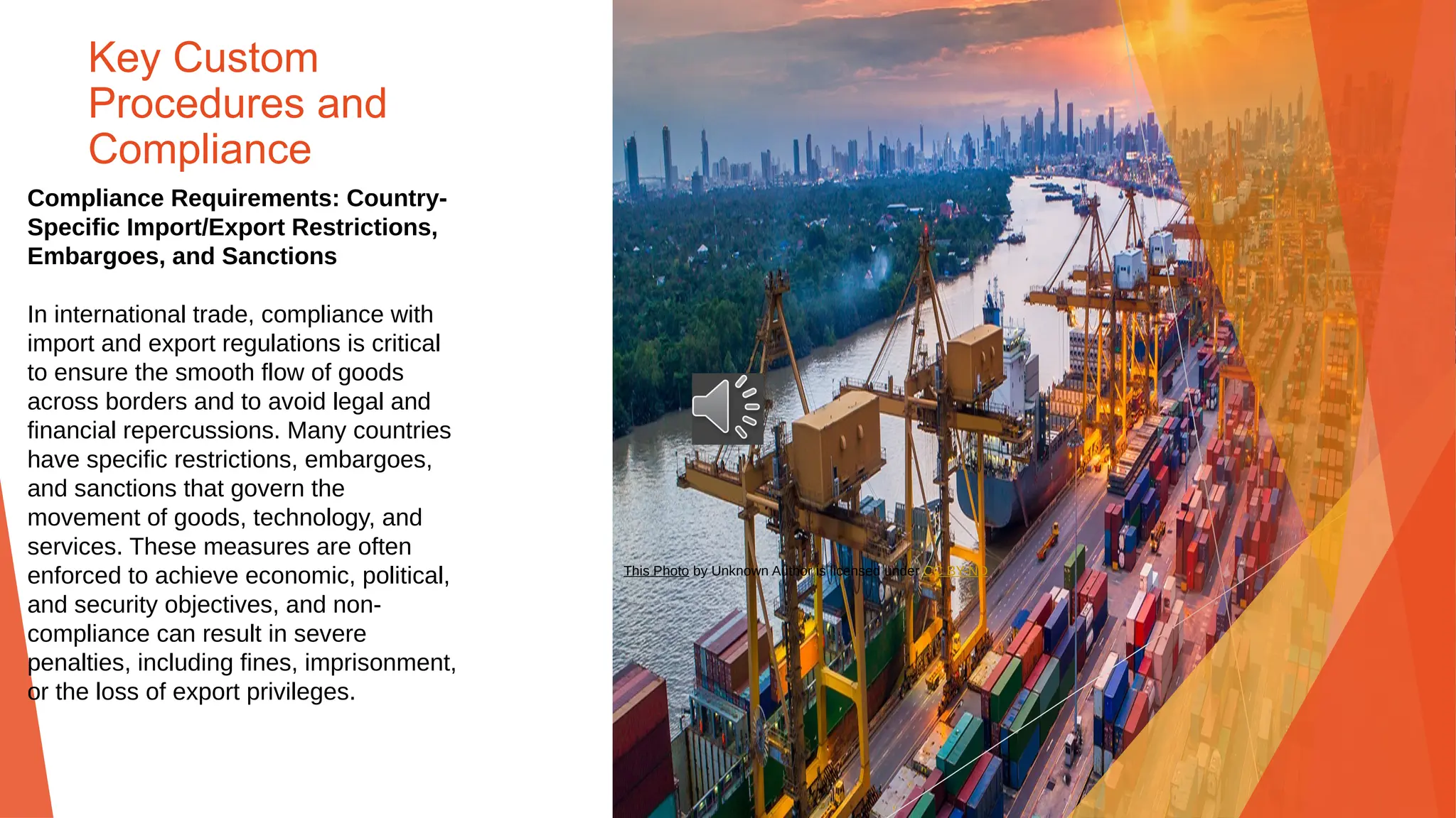 Key Custom
Procedures and
Compliance
Compliance Requirements: Country-
Specific Import/Export Restrictions,
Embargoes, and Sanctions
In international trade, compliance with
import and export regulations is critical
to ensure the smooth flow of goods
across borders and to avoid legal and
financial repercussions. Many countries
have specific restrictions, embargoes,
and sanctions that govern the
movement of goods, technology, and
services. These measures are often
enforced to achieve economic, political,
and security objectives, and non-
compliance can result in severe
penalties, including fines, imprisonment,
or the loss of export privileges.
This Photo by Unknown Author is licensed under CC BY-ND
 