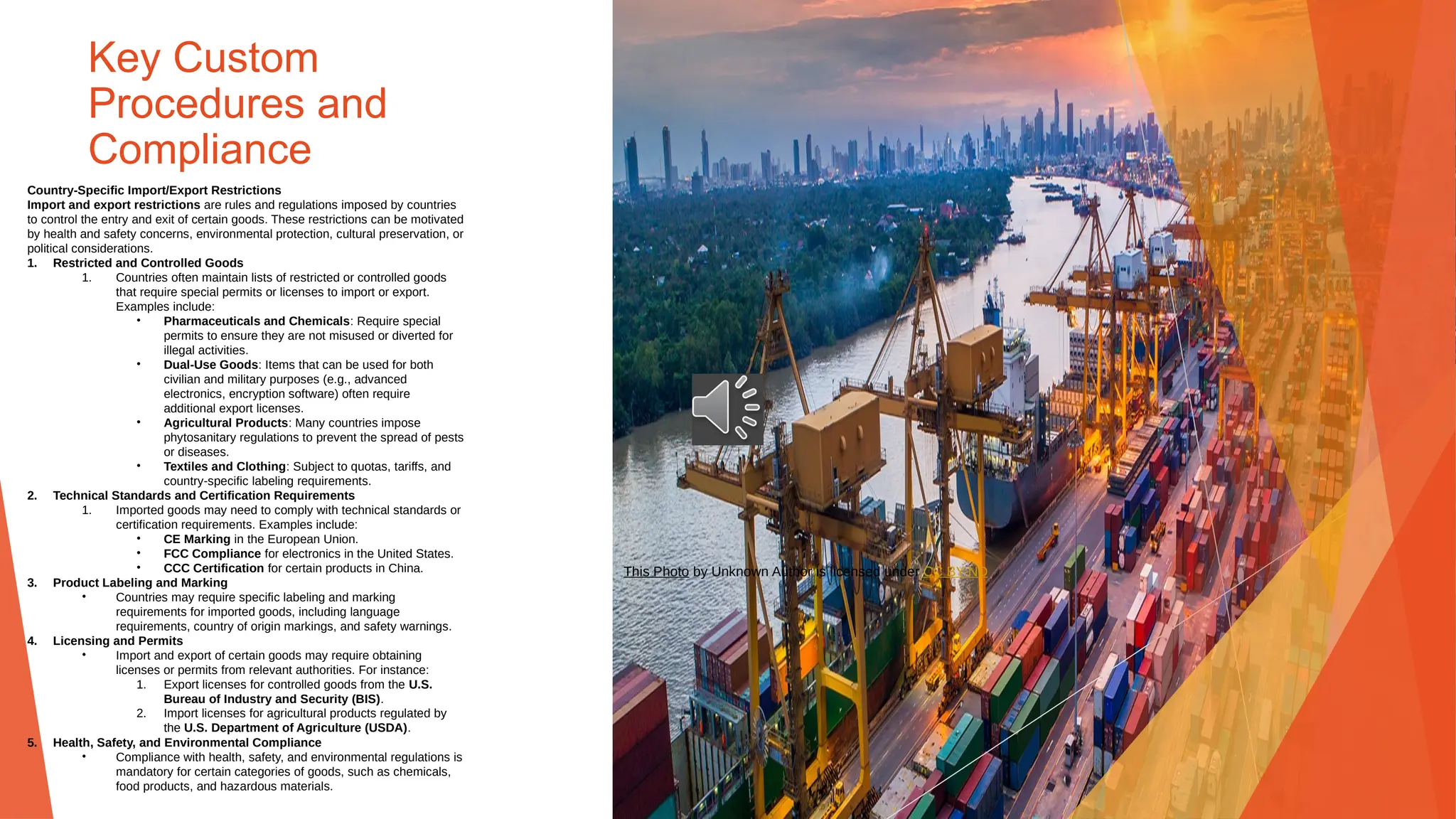 Key Custom
Procedures and
Compliance
Country-Specific Import/Export Restrictions
Import and export restrictions are rules and regulations imposed by countries
to control the entry and exit of certain goods. These restrictions can be motivated
by health and safety concerns, environmental protection, cultural preservation, or
political considerations.
1. Restricted and Controlled Goods
1. Countries often maintain lists of restricted or controlled goods
that require special permits or licenses to import or export.
Examples include:
• Pharmaceuticals and Chemicals: Require special
permits to ensure they are not misused or diverted for
illegal activities.
• Dual-Use Goods: Items that can be used for both
civilian and military purposes (e.g., advanced
electronics, encryption software) often require
additional export licenses.
• Agricultural Products: Many countries impose
phytosanitary regulations to prevent the spread of pests
or diseases.
• Textiles and Clothing: Subject to quotas, tariffs, and
country-specific labeling requirements.
2. Technical Standards and Certification Requirements
1. Imported goods may need to comply with technical standards or
certification requirements. Examples include:
• CE Marking in the European Union.
• FCC Compliance for electronics in the United States.
• CCC Certification for certain products in China.
3. Product Labeling and Marking
• Countries may require specific labeling and marking
requirements for imported goods, including language
requirements, country of origin markings, and safety warnings.
4. Licensing and Permits
• Import and export of certain goods may require obtaining
licenses or permits from relevant authorities. For instance:
1. Export licenses for controlled goods from the U.S.
Bureau of Industry and Security (BIS).
2. Import licenses for agricultural products regulated by
the U.S. Department of Agriculture (USDA).
5. Health, Safety, and Environmental Compliance
• Compliance with health, safety, and environmental regulations is
mandatory for certain categories of goods, such as chemicals,
food products, and hazardous materials.
This Photo by Unknown Author is licensed under CC BY-ND
 