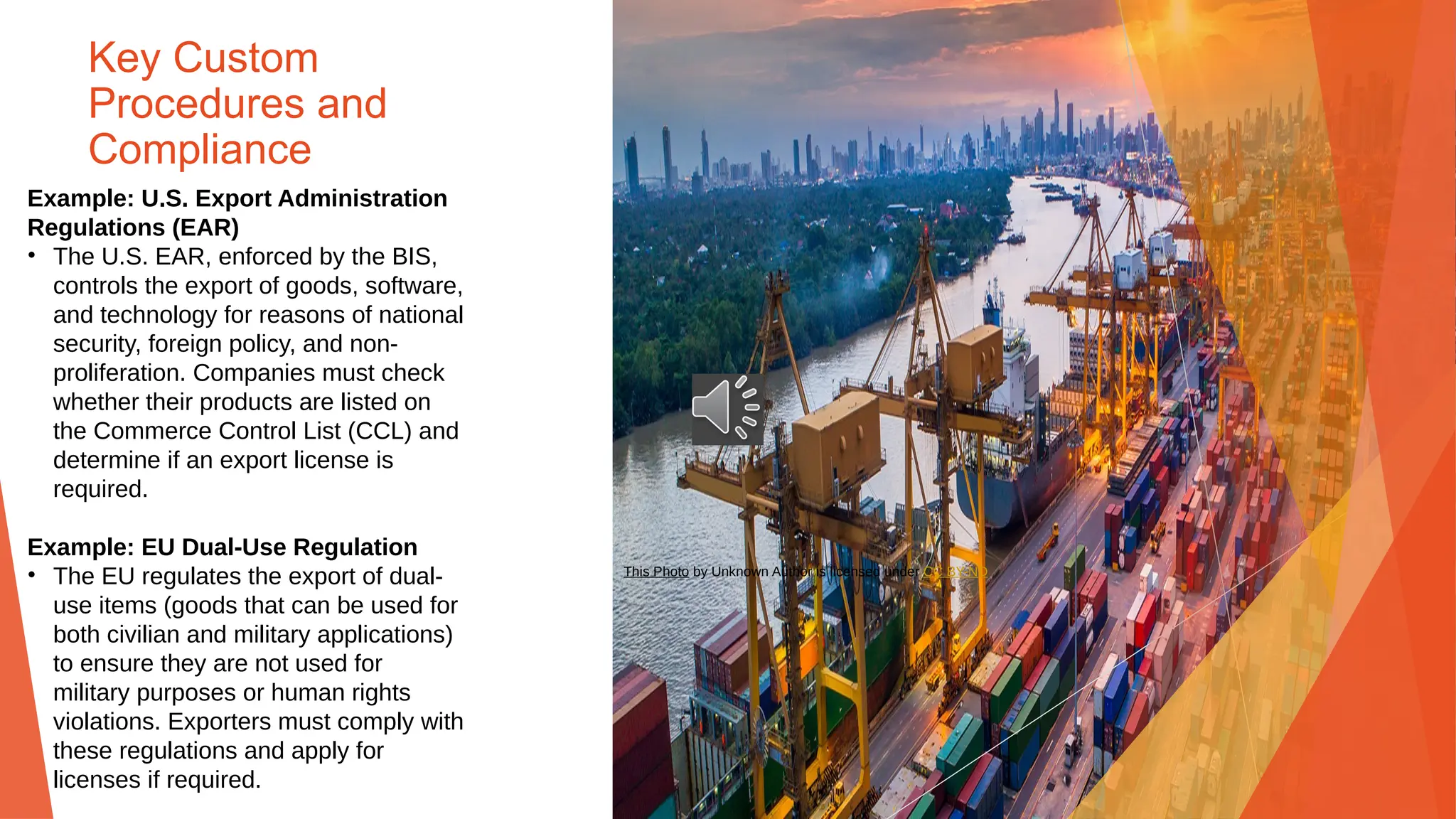 Key Custom
Procedures and
Compliance
Example: U.S. Export Administration
Regulations (EAR)
• The U.S. EAR, enforced by the BIS,
controls the export of goods, software,
and technology for reasons of national
security, foreign policy, and non-
proliferation. Companies must check
whether their products are listed on
the Commerce Control List (CCL) and
determine if an export license is
required.
Example: EU Dual-Use Regulation
• The EU regulates the export of dual-
use items (goods that can be used for
both civilian and military applications)
to ensure they are not used for
military purposes or human rights
violations. Exporters must comply with
these regulations and apply for
licenses if required.
This Photo by Unknown Author is licensed under CC BY-ND
 