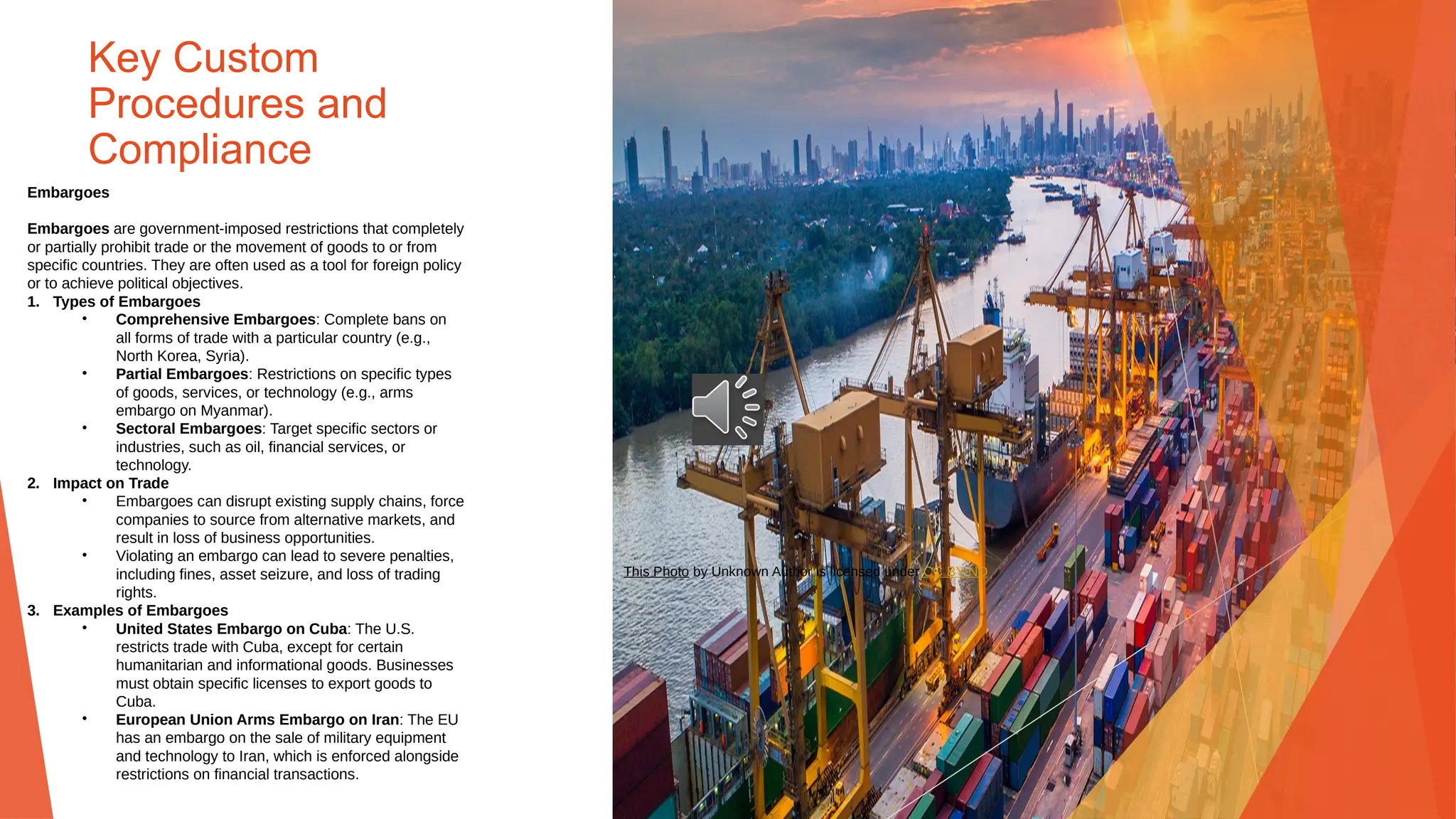 Key Custom
Procedures and
Compliance
Embargoes
Embargoes are government-imposed restrictions that completely
or partially prohibit trade or the movement of goods to or from
specific countries. They are often used as a tool for foreign policy
or to achieve political objectives.
1. Types of Embargoes
• Comprehensive Embargoes: Complete bans on
all forms of trade with a particular country (e.g.,
North Korea, Syria).
• Partial Embargoes: Restrictions on specific types
of goods, services, or technology (e.g., arms
embargo on Myanmar).
• Sectoral Embargoes: Target specific sectors or
industries, such as oil, financial services, or
technology.
2. Impact on Trade
• Embargoes can disrupt existing supply chains, force
companies to source from alternative markets, and
result in loss of business opportunities.
• Violating an embargo can lead to severe penalties,
including fines, asset seizure, and loss of trading
rights.
3. Examples of Embargoes
• United States Embargo on Cuba: The U.S.
restricts trade with Cuba, except for certain
humanitarian and informational goods. Businesses
must obtain specific licenses to export goods to
Cuba.
• European Union Arms Embargo on Iran: The EU
has an embargo on the sale of military equipment
and technology to Iran, which is enforced alongside
restrictions on financial transactions.
This Photo by Unknown Author is licensed under CC BY-ND
 