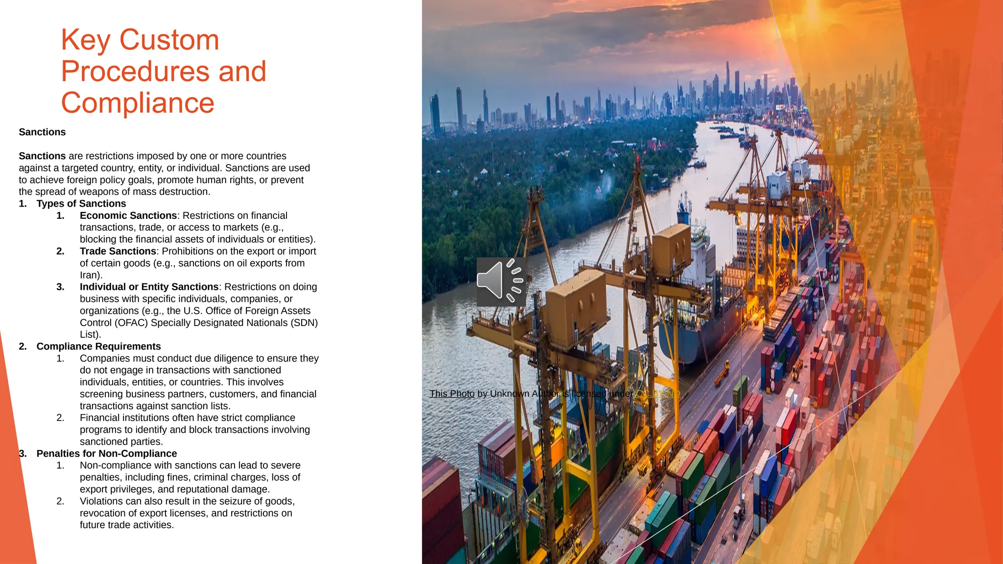 Key Custom
Procedures and
Compliance
Sanctions
Sanctions are restrictions imposed by one or more countries
against a targeted country, entity, or individual. Sanctions are used
to achieve foreign policy goals, promote human rights, or prevent
the spread of weapons of mass destruction.
1. Types of Sanctions
1. Economic Sanctions: Restrictions on financial
transactions, trade, or access to markets (e.g.,
blocking the financial assets of individuals or entities).
2. Trade Sanctions: Prohibitions on the export or import
of certain goods (e.g., sanctions on oil exports from
Iran).
3. Individual or Entity Sanctions: Restrictions on doing
business with specific individuals, companies, or
organizations (e.g., the U.S. Office of Foreign Assets
Control (OFAC) Specially Designated Nationals (SDN)
List).
2. Compliance Requirements
1. Companies must conduct due diligence to ensure they
do not engage in transactions with sanctioned
individuals, entities, or countries. This involves
screening business partners, customers, and financial
transactions against sanction lists.
2. Financial institutions often have strict compliance
programs to identify and block transactions involving
sanctioned parties.
3. Penalties for Non-Compliance
1. Non-compliance with sanctions can lead to severe
penalties, including fines, criminal charges, loss of
export privileges, and reputational damage.
2. Violations can also result in the seizure of goods,
revocation of export licenses, and restrictions on
future trade activities.
This Photo by Unknown Author is licensed under CC BY-ND
 