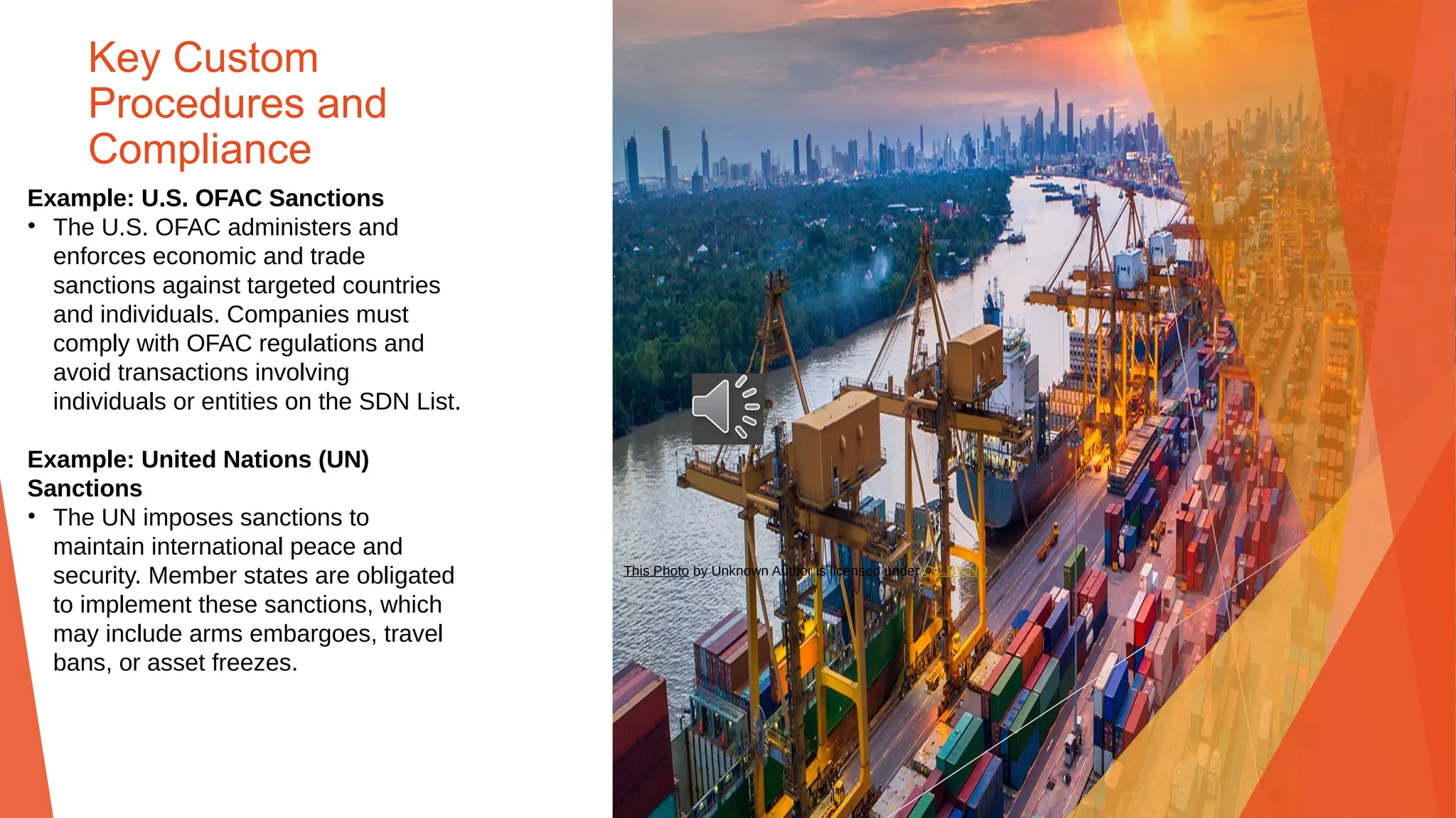 Key Custom
Procedures and
Compliance
Example: U.S. OFAC Sanctions
• The U.S. OFAC administers and
enforces economic and trade
sanctions against targeted countries
and individuals. Companies must
comply with OFAC regulations and
avoid transactions involving
individuals or entities on the SDN List.
Example: United Nations (UN)
Sanctions
• The UN imposes sanctions to
maintain international peace and
security. Member states are obligated
to implement these sanctions, which
may include arms embargoes, travel
bans, or asset freezes.
This Photo by Unknown Author is licensed under CC BY-ND
 