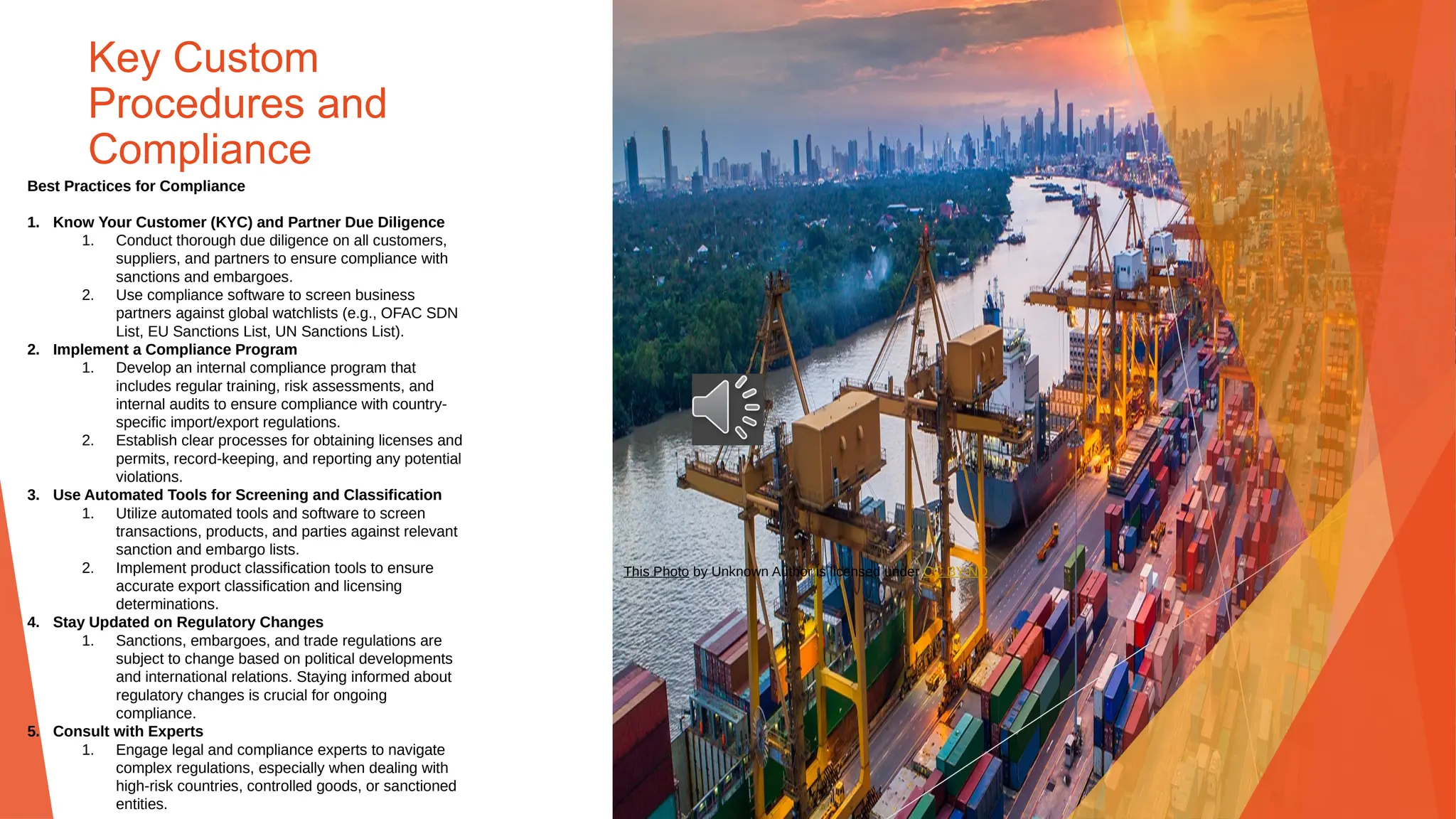 Key Custom
Procedures and
Compliance
Best Practices for Compliance
1. Know Your Customer (KYC) and Partner Due Diligence
1. Conduct thorough due diligence on all customers,
suppliers, and partners to ensure compliance with
sanctions and embargoes.
2. Use compliance software to screen business
partners against global watchlists (e.g., OFAC SDN
List, EU Sanctions List, UN Sanctions List).
2. Implement a Compliance Program
1. Develop an internal compliance program that
includes regular training, risk assessments, and
internal audits to ensure compliance with country-
specific import/export regulations.
2. Establish clear processes for obtaining licenses and
permits, record-keeping, and reporting any potential
violations.
3. Use Automated Tools for Screening and Classification
1. Utilize automated tools and software to screen
transactions, products, and parties against relevant
sanction and embargo lists.
2. Implement product classification tools to ensure
accurate export classification and licensing
determinations.
4. Stay Updated on Regulatory Changes
1. Sanctions, embargoes, and trade regulations are
subject to change based on political developments
and international relations. Staying informed about
regulatory changes is crucial for ongoing
compliance.
5. Consult with Experts
1. Engage legal and compliance experts to navigate
complex regulations, especially when dealing with
high-risk countries, controlled goods, or sanctioned
entities.
This Photo by Unknown Author is licensed under CC BY-ND
 