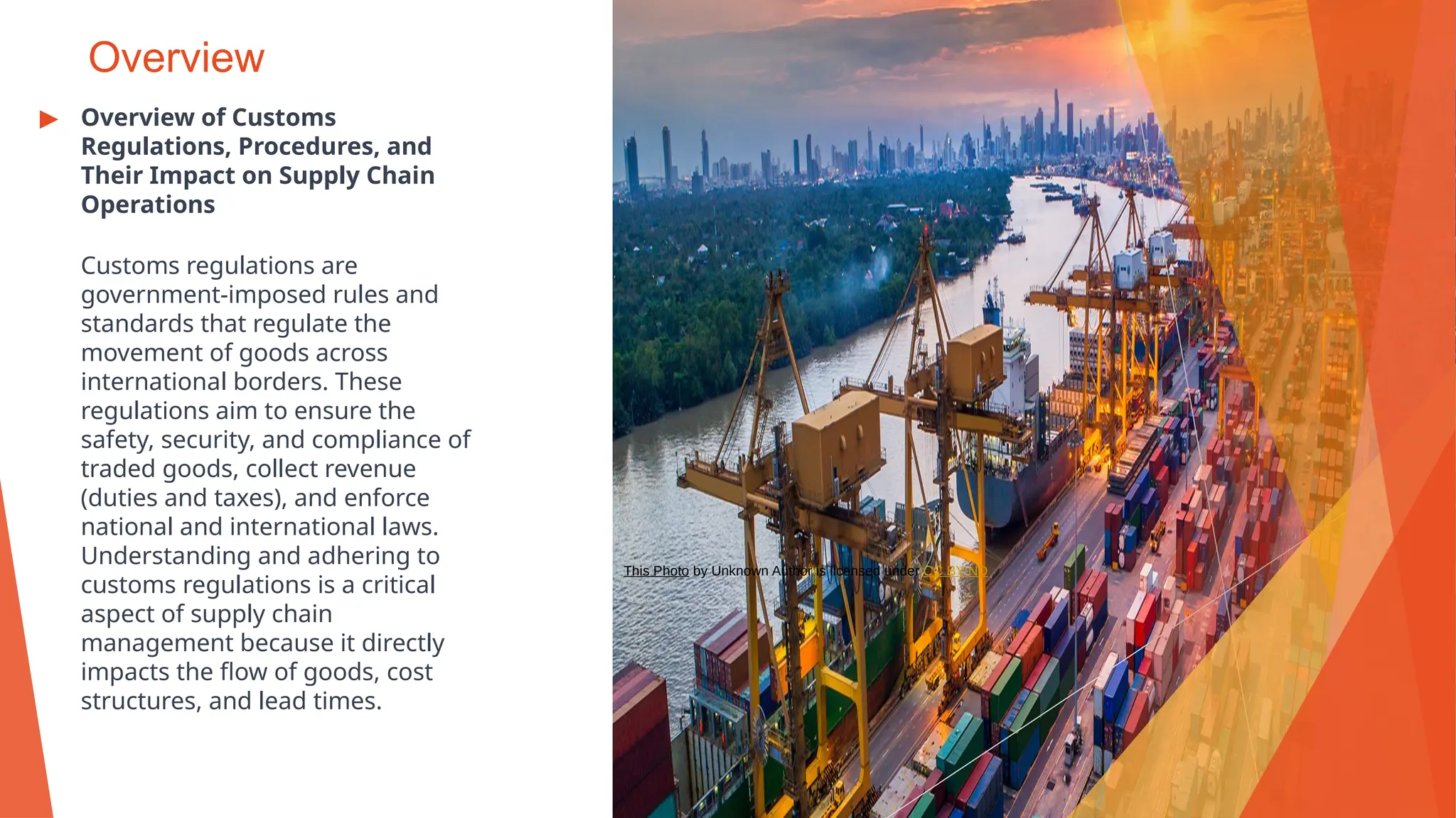 Overview
▶ Overview of Customs
Regulations, Procedures, and
Their Impact on Supply Chain
Operations
Customs regulations are
government-imposed rules and
standards that regulate the
movement of goods across
international borders. These
regulations aim to ensure the
safety, security, and compliance of
traded goods, collect revenue
(duties and taxes), and enforce
national and international laws.
Understanding and adhering to
customs regulations is a critical
aspect of supply chain
management because it directly
impacts the flow of goods, cost
structures, and lead times.
This Photo by Unknown Author is licensed under CC BY-ND
 