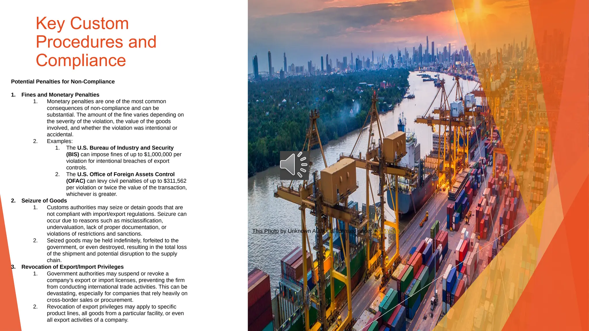 Key Custom
Procedures and
Compliance
Potential Penalties for Non-Compliance
1. Fines and Monetary Penalties
1. Monetary penalties are one of the most common
consequences of non-compliance and can be
substantial. The amount of the fine varies depending on
the severity of the violation, the value of the goods
involved, and whether the violation was intentional or
accidental.
2. Examples:
1. The U.S. Bureau of Industry and Security
(BIS) can impose fines of up to $1,000,000 per
violation for intentional breaches of export
controls.
2. The U.S. Office of Foreign Assets Control
(OFAC) can levy civil penalties of up to $311,562
per violation or twice the value of the transaction,
whichever is greater.
2. Seizure of Goods
1. Customs authorities may seize or detain goods that are
not compliant with import/export regulations. Seizure can
occur due to reasons such as misclassification,
undervaluation, lack of proper documentation, or
violations of restrictions and sanctions.
2. Seized goods may be held indefinitely, forfeited to the
government, or even destroyed, resulting in the total loss
of the shipment and potential disruption to the supply
chain.
3. Revocation of Export/Import Privileges
1. Government authorities may suspend or revoke a
company’s export or import licenses, preventing the firm
from conducting international trade activities. This can be
devastating, especially for companies that rely heavily on
cross-border sales or procurement.
2. Revocation of export privileges may apply to specific
product lines, all goods from a particular facility, or even
all export activities of a company.
This Photo by Unknown Author is licensed under CC BY-ND
 