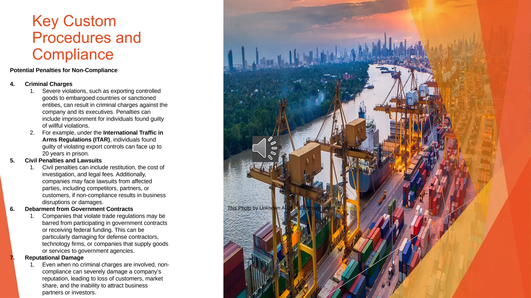 Key Custom
Procedures and
Compliance
Potential Penalties for Non-Compliance
4. Criminal Charges
1. Severe violations, such as exporting controlled
goods to embargoed countries or sanctioned
entities, can result in criminal charges against the
company and its executives. Penalties can
include imprisonment for individuals found guilty
of willful violations.
2. For example, under the International Traffic in
Arms Regulations (ITAR), individuals found
guilty of violating export controls can face up to
20 years in prison.
5. Civil Penalties and Lawsuits
1. Civil penalties can include restitution, the cost of
investigation, and legal fees. Additionally,
companies may face lawsuits from affected
parties, including competitors, partners, or
customers, if non-compliance results in business
disruptions or damages.
6. Debarment from Government Contracts
1. Companies that violate trade regulations may be
barred from participating in government contracts
or receiving federal funding. This can be
particularly damaging for defense contractors,
technology firms, or companies that supply goods
or services to government agencies.
7. Reputational Damage
1. Even when no criminal charges are involved, non-
compliance can severely damage a company’s
reputation, leading to loss of customers, market
share, and the inability to attract business
partners or investors.
This Photo by Unknown Author is licensed under CC BY-ND
 