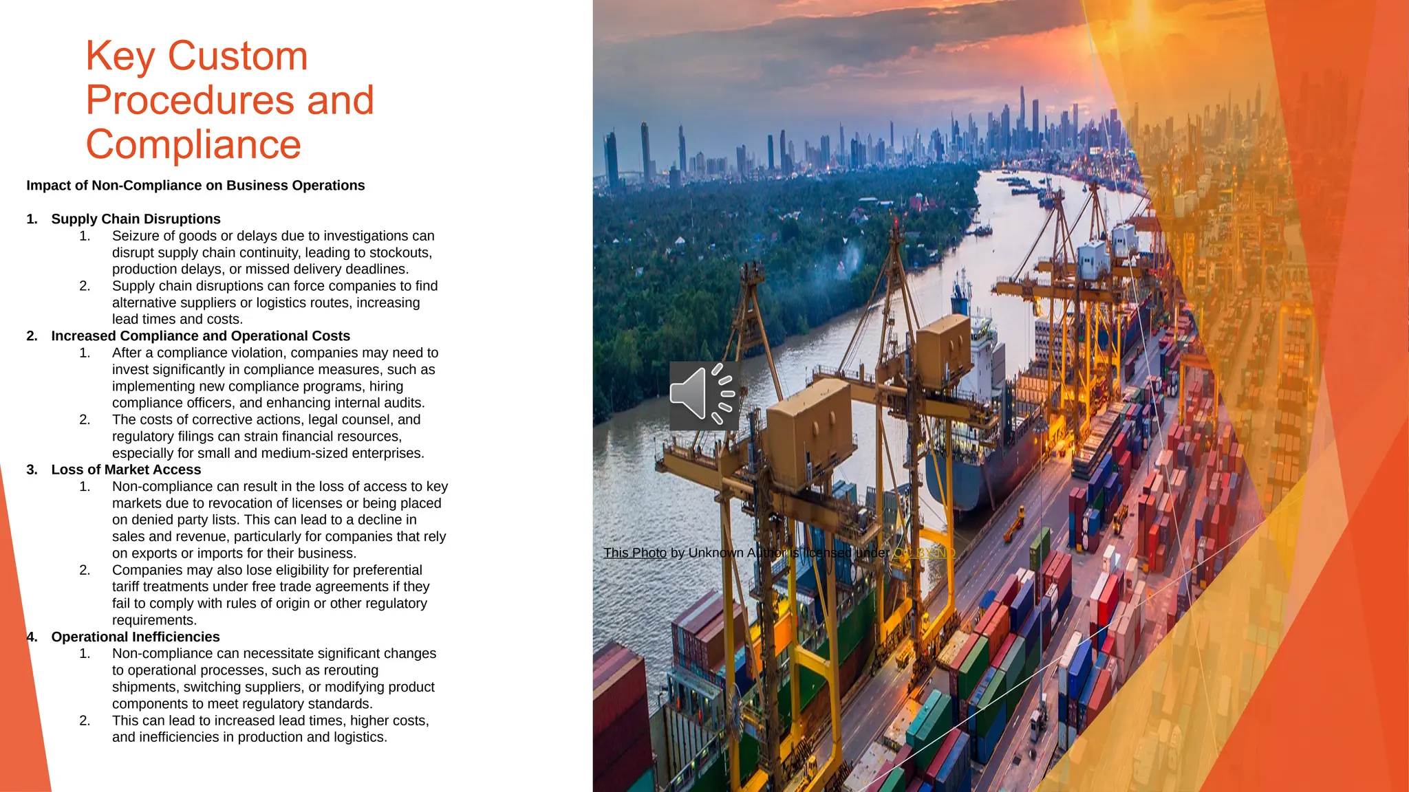 Key Custom
Procedures and
Compliance
Impact of Non-Compliance on Business Operations
1. Supply Chain Disruptions
1. Seizure of goods or delays due to investigations can
disrupt supply chain continuity, leading to stockouts,
production delays, or missed delivery deadlines.
2. Supply chain disruptions can force companies to find
alternative suppliers or logistics routes, increasing
lead times and costs.
2. Increased Compliance and Operational Costs
1. After a compliance violation, companies may need to
invest significantly in compliance measures, such as
implementing new compliance programs, hiring
compliance officers, and enhancing internal audits.
2. The costs of corrective actions, legal counsel, and
regulatory filings can strain financial resources,
especially for small and medium-sized enterprises.
3. Loss of Market Access
1. Non-compliance can result in the loss of access to key
markets due to revocation of licenses or being placed
on denied party lists. This can lead to a decline in
sales and revenue, particularly for companies that rely
on exports or imports for their business.
2. Companies may also lose eligibility for preferential
tariff treatments under free trade agreements if they
fail to comply with rules of origin or other regulatory
requirements.
4. Operational Inefficiencies
1. Non-compliance can necessitate significant changes
to operational processes, such as rerouting
shipments, switching suppliers, or modifying product
components to meet regulatory standards.
2. This can lead to increased lead times, higher costs,
and inefficiencies in production and logistics.
This Photo by Unknown Author is licensed under CC BY-ND
 