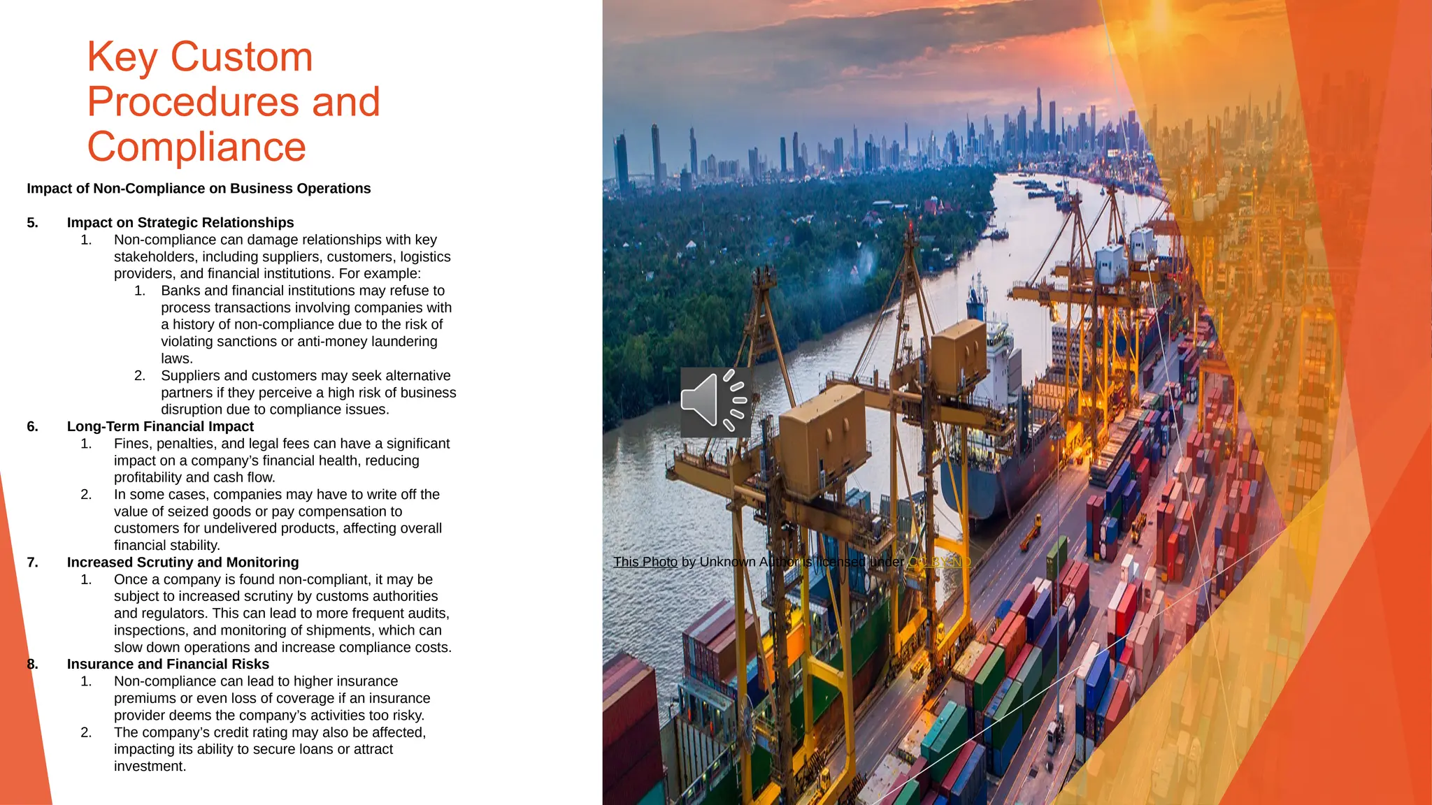 Key Custom
Procedures and
Compliance
Impact of Non-Compliance on Business Operations
5. Impact on Strategic Relationships
1. Non-compliance can damage relationships with key
stakeholders, including suppliers, customers, logistics
providers, and financial institutions. For example:
1. Banks and financial institutions may refuse to
process transactions involving companies with
a history of non-compliance due to the risk of
violating sanctions or anti-money laundering
laws.
2. Suppliers and customers may seek alternative
partners if they perceive a high risk of business
disruption due to compliance issues.
6. Long-Term Financial Impact
1. Fines, penalties, and legal fees can have a significant
impact on a company’s financial health, reducing
profitability and cash flow.
2. In some cases, companies may have to write off the
value of seized goods or pay compensation to
customers for undelivered products, affecting overall
financial stability.
7. Increased Scrutiny and Monitoring
1. Once a company is found non-compliant, it may be
subject to increased scrutiny by customs authorities
and regulators. This can lead to more frequent audits,
inspections, and monitoring of shipments, which can
slow down operations and increase compliance costs.
8. Insurance and Financial Risks
1. Non-compliance can lead to higher insurance
premiums or even loss of coverage if an insurance
provider deems the company’s activities too risky.
2. The company’s credit rating may also be affected,
impacting its ability to secure loans or attract
investment.
This Photo by Unknown Author is licensed under CC BY-ND
 