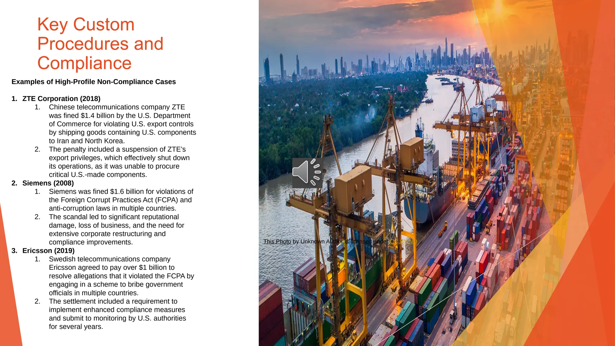 Key Custom
Procedures and
Compliance
Examples of High-Profile Non-Compliance Cases
1. ZTE Corporation (2018)
1. Chinese telecommunications company ZTE
was fined $1.4 billion by the U.S. Department
of Commerce for violating U.S. export controls
by shipping goods containing U.S. components
to Iran and North Korea.
2. The penalty included a suspension of ZTE’s
export privileges, which effectively shut down
its operations, as it was unable to procure
critical U.S.-made components.
2. Siemens (2008)
1. Siemens was fined $1.6 billion for violations of
the Foreign Corrupt Practices Act (FCPA) and
anti-corruption laws in multiple countries.
2. The scandal led to significant reputational
damage, loss of business, and the need for
extensive corporate restructuring and
compliance improvements.
3. Ericsson (2019)
1. Swedish telecommunications company
Ericsson agreed to pay over $1 billion to
resolve allegations that it violated the FCPA by
engaging in a scheme to bribe government
officials in multiple countries.
2. The settlement included a requirement to
implement enhanced compliance measures
and submit to monitoring by U.S. authorities
for several years.
This Photo by Unknown Author is licensed under CC BY-ND
 
