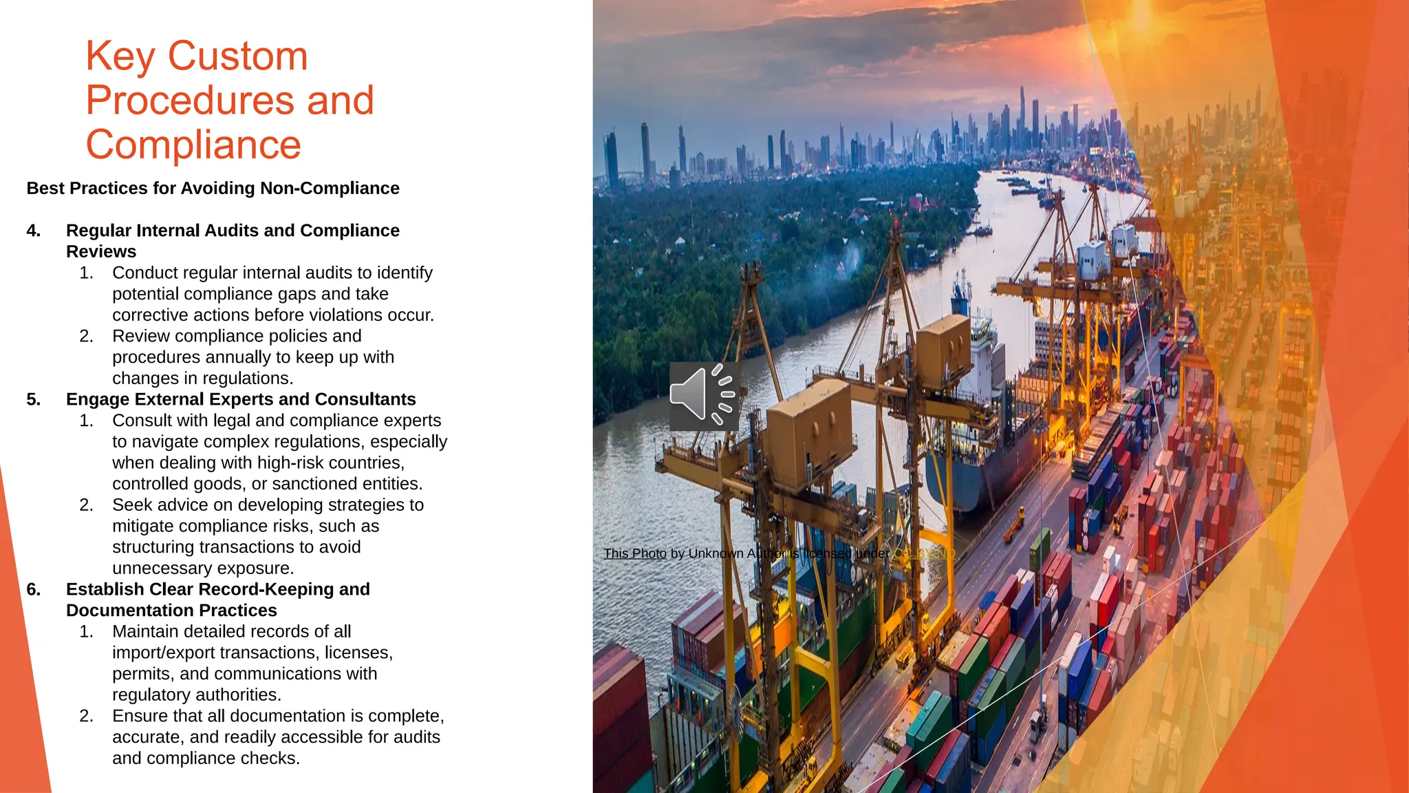 Key Custom
Procedures and
Compliance
Best Practices for Avoiding Non-Compliance
4. Regular Internal Audits and Compliance
Reviews
1. Conduct regular internal audits to identify
potential compliance gaps and take
corrective actions before violations occur.
2. Review compliance policies and
procedures annually to keep up with
changes in regulations.
5. Engage External Experts and Consultants
1. Consult with legal and compliance experts
to navigate complex regulations, especially
when dealing with high-risk countries,
controlled goods, or sanctioned entities.
2. Seek advice on developing strategies to
mitigate compliance risks, such as
structuring transactions to avoid
unnecessary exposure.
6. Establish Clear Record-Keeping and
Documentation Practices
1. Maintain detailed records of all
import/export transactions, licenses,
permits, and communications with
regulatory authorities.
2. Ensure that all documentation is complete,
accurate, and readily accessible for audits
and compliance checks.
This Photo by Unknown Author is licensed under CC BY-ND
 