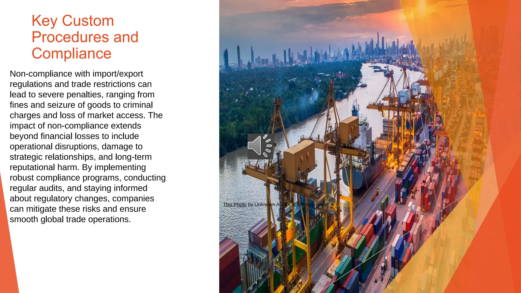 Key Custom
Procedures and
Compliance
Non-compliance with import/export
regulations and trade restrictions can
lead to severe penalties, ranging from
fines and seizure of goods to criminal
charges and loss of market access. The
impact of non-compliance extends
beyond financial losses to include
operational disruptions, damage to
strategic relationships, and long-term
reputational harm. By implementing
robust compliance programs, conducting
regular audits, and staying informed
about regulatory changes, companies
can mitigate these risks and ensure
smooth global trade operations.
This Photo by Unknown Author is licensed under CC BY-ND
 