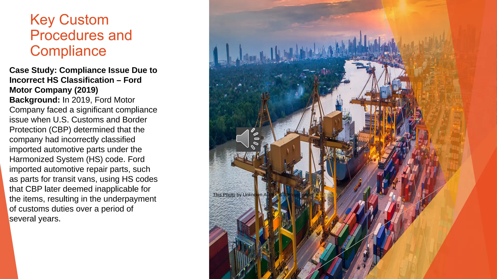 Key Custom
Procedures and
Compliance
Case Study: Compliance Issue Due to
Incorrect HS Classification – Ford
Motor Company (2019)
Background: In 2019, Ford Motor
Company faced a significant compliance
issue when U.S. Customs and Border
Protection (CBP) determined that the
company had incorrectly classified
imported automotive parts under the
Harmonized System (HS) code. Ford
imported automotive repair parts, such
as parts for transit vans, using HS codes
that CBP later deemed inapplicable for
the items, resulting in the underpayment
of customs duties over a period of
several years.
This Photo by Unknown Author is licensed under CC BY-ND
 