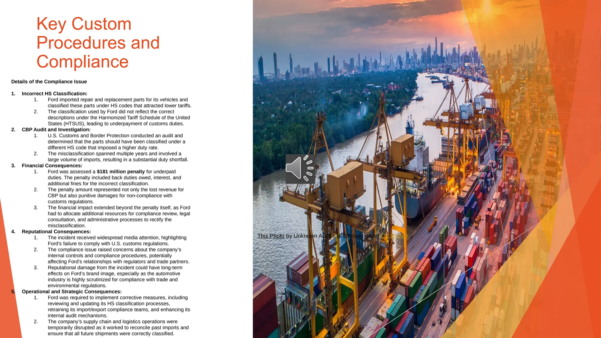 Key Custom
Procedures and
Compliance
Details of the Compliance Issue
1. Incorrect HS Classification:
1. Ford imported repair and replacement parts for its vehicles and
classified these parts under HS codes that attracted lower tariffs.
2. The classification used by Ford did not reflect the correct
descriptions under the Harmonized Tariff Schedule of the United
States (HTSUS), leading to underpayment of customs duties.
2. CBP Audit and Investigation:
1. U.S. Customs and Border Protection conducted an audit and
determined that the parts should have been classified under a
different HS code that imposed a higher duty rate.
2. The misclassification spanned multiple years and involved a
large volume of imports, resulting in a substantial duty shortfall.
3. Financial Consequences:
1. Ford was assessed a $181 million penalty for underpaid
duties. The penalty included back duties owed, interest, and
additional fines for the incorrect classification.
2. The penalty amount represented not only the lost revenue for
CBP but also punitive damages for non-compliance with
customs regulations.
3. The financial impact extended beyond the penalty itself, as Ford
had to allocate additional resources for compliance review, legal
consultation, and administrative processes to rectify the
misclassification.
4. Reputational Consequences:
1. The incident received widespread media attention, highlighting
Ford’s failure to comply with U.S. customs regulations.
2. The compliance issue raised concerns about the company’s
internal controls and compliance procedures, potentially
affecting Ford’s relationships with regulators and trade partners.
3. Reputational damage from the incident could have long-term
effects on Ford’s brand image, especially as the automotive
industry is highly scrutinized for compliance with trade and
environmental regulations.
5. Operational and Strategic Consequences:
1. Ford was required to implement corrective measures, including
reviewing and updating its HS classification processes,
retraining its import/export compliance teams, and enhancing its
internal audit mechanisms.
2. The company’s supply chain and logistics operations were
temporarily disrupted as it worked to reconcile past imports and
ensure that all future shipments were correctly classified.
This Photo by Unknown Author is licensed under CC BY-ND
 