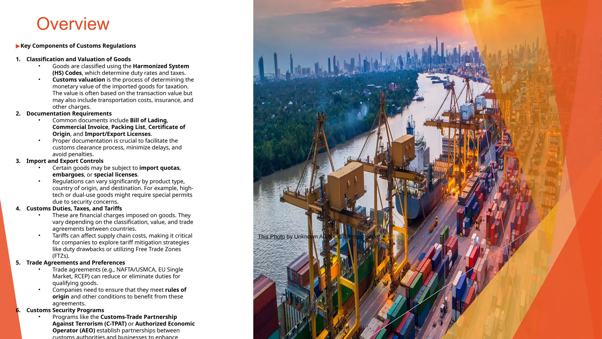 Overview
▶Key Components of Customs Regulations
1. Classification and Valuation of Goods
• Goods are classified using the Harmonized System
(HS) Codes, which determine duty rates and taxes.
• Customs valuation is the process of determining the
monetary value of the imported goods for taxation.
The value is often based on the transaction value but
may also include transportation costs, insurance, and
other charges.
2. Documentation Requirements
• Common documents include Bill of Lading,
Commercial Invoice, Packing List, Certificate of
Origin, and Import/Export Licenses.
• Proper documentation is crucial to facilitate the
customs clearance process, minimize delays, and
avoid penalties.
3. Import and Export Controls
• Certain goods may be subject to import quotas,
embargoes, or special licenses.
• Regulations can vary significantly by product type,
country of origin, and destination. For example, high-
tech or dual-use goods might require special permits
due to security concerns.
4. Customs Duties, Taxes, and Tariffs
• These are financial charges imposed on goods. They
vary depending on the classification, value, and trade
agreements between countries.
• Tariffs can affect supply chain costs, making it critical
for companies to explore tariff mitigation strategies
like duty drawbacks or utilizing Free Trade Zones
(FTZs).
5. Trade Agreements and Preferences
• Trade agreements (e.g., NAFTA/USMCA, EU Single
Market, RCEP) can reduce or eliminate duties for
qualifying goods.
• Companies need to ensure that they meet rules of
origin and other conditions to benefit from these
agreements.
6. Customs Security Programs
• Programs like the Customs-Trade Partnership
Against Terrorism (C-TPAT) or Authorized Economic
Operator (AEO) establish partnerships between
This Photo by Unknown Author is licensed under CC BY-ND
 
