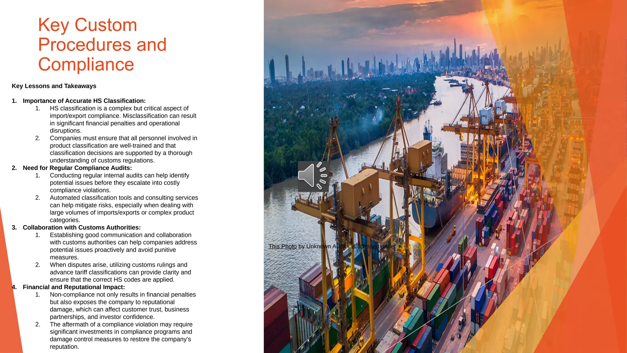 Key Custom
Procedures and
Compliance
Key Lessons and Takeaways
1. Importance of Accurate HS Classification:
1. HS classification is a complex but critical aspect of
import/export compliance. Misclassification can result
in significant financial penalties and operational
disruptions.
2. Companies must ensure that all personnel involved in
product classification are well-trained and that
classification decisions are supported by a thorough
understanding of customs regulations.
2. Need for Regular Compliance Audits:
1. Conducting regular internal audits can help identify
potential issues before they escalate into costly
compliance violations.
2. Automated classification tools and consulting services
can help mitigate risks, especially when dealing with
large volumes of imports/exports or complex product
categories.
3. Collaboration with Customs Authorities:
1. Establishing good communication and collaboration
with customs authorities can help companies address
potential issues proactively and avoid punitive
measures.
2. When disputes arise, utilizing customs rulings and
advance tariff classifications can provide clarity and
ensure that the correct HS codes are applied.
4. Financial and Reputational Impact:
1. Non-compliance not only results in financial penalties
but also exposes the company to reputational
damage, which can affect customer trust, business
partnerships, and investor confidence.
2. The aftermath of a compliance violation may require
significant investments in compliance programs and
damage control measures to restore the company’s
reputation.
This Photo by Unknown Author is licensed under CC BY-ND
 