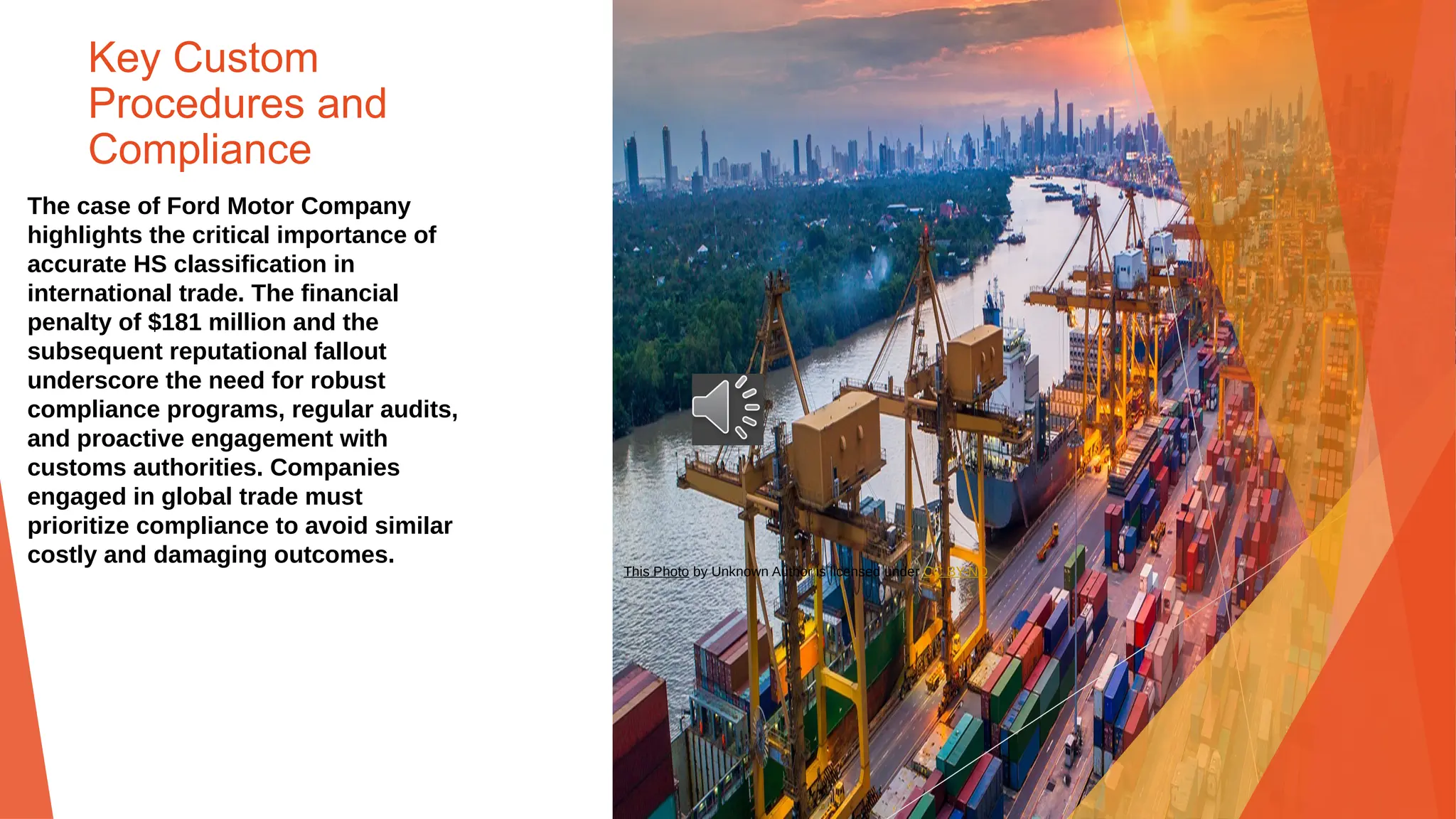 Key Custom
Procedures and
Compliance
The case of Ford Motor Company
highlights the critical importance of
accurate HS classification in
international trade. The financial
penalty of $181 million and the
subsequent reputational fallout
underscore the need for robust
compliance programs, regular audits,
and proactive engagement with
customs authorities. Companies
engaged in global trade must
prioritize compliance to avoid similar
costly and damaging outcomes.
This Photo by Unknown Author is licensed under CC BY-ND
 