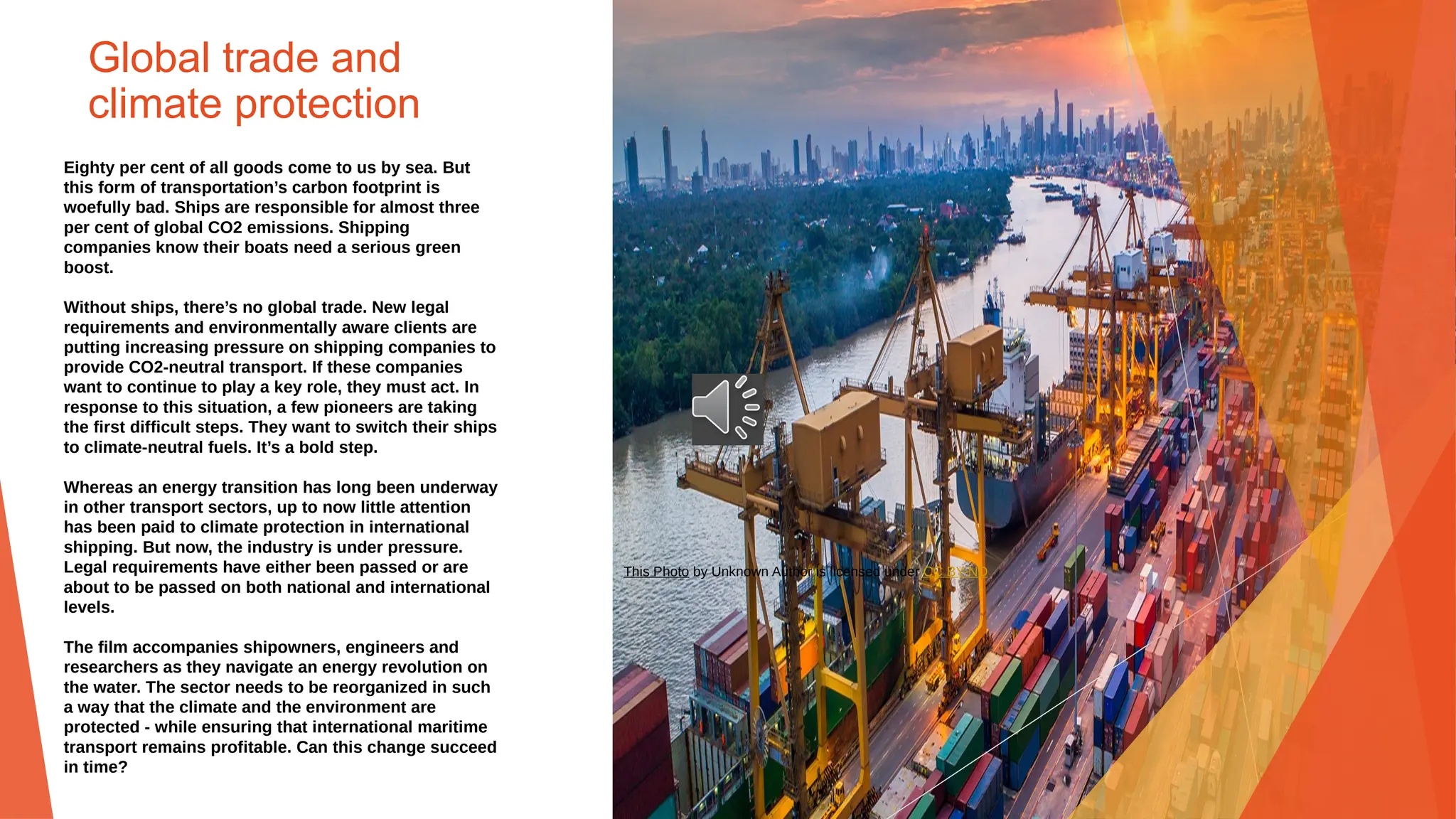 Global trade and
climate protection
Eighty per cent of all goods come to us by sea. But
this form of transportation’s carbon footprint is
woefully bad. Ships are responsible for almost three
per cent of global CO2 emissions. Shipping
companies know their boats need a serious green
boost.
Without ships, there’s no global trade. New legal
requirements and environmentally aware clients are
putting increasing pressure on shipping companies to
provide CO2-neutral transport. If these companies
want to continue to play a key role, they must act. In
response to this situation, a few pioneers are taking
the first difficult steps. They want to switch their ships
to climate-neutral fuels. It’s a bold step.
Whereas an energy transition has long been underway
in other transport sectors, up to now little attention
has been paid to climate protection in international
shipping. But now, the industry is under pressure.
Legal requirements have either been passed or are
about to be passed on both national and international
levels.
The film accompanies shipowners, engineers and
researchers as they navigate an energy revolution on
the water. The sector needs to be reorganized in such
a way that the climate and the environment are
protected - while ensuring that international maritime
transport remains profitable. Can this change succeed
in time?
This Photo by Unknown Author is licensed under CC BY-ND
 