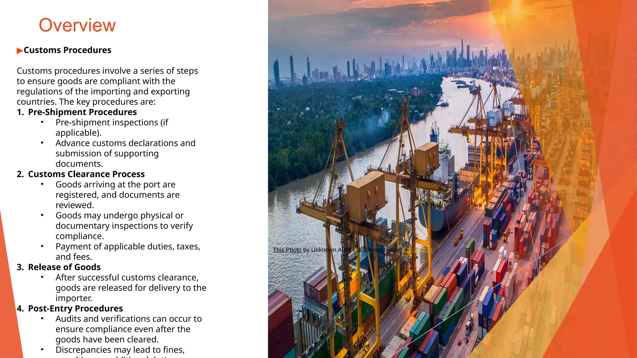 Overview
▶Customs Procedures
Customs procedures involve a series of steps
to ensure goods are compliant with the
regulations of the importing and exporting
countries. The key procedures are:
1. Pre-Shipment Procedures
• Pre-shipment inspections (if
applicable).
• Advance customs declarations and
submission of supporting
documents.
2. Customs Clearance Process
• Goods arriving at the port are
registered, and documents are
reviewed.
• Goods may undergo physical or
documentary inspections to verify
compliance.
• Payment of applicable duties, taxes,
and fees.
3. Release of Goods
• After successful customs clearance,
goods are released for delivery to the
importer.
4. Post-Entry Procedures
• Audits and verifications can occur to
ensure compliance even after the
goods have been cleared.
• Discrepancies may lead to fines,
This Photo by Unknown Author is licensed under CC BY-ND
 