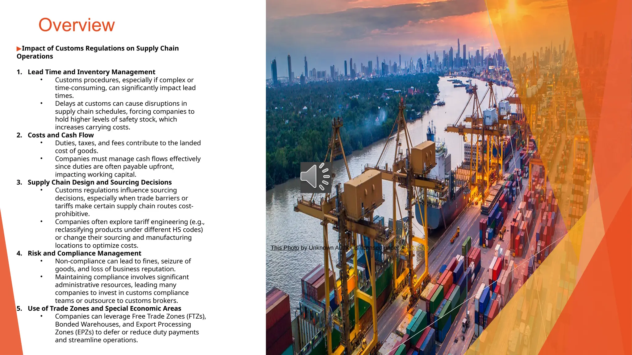 Overview
▶Impact of Customs Regulations on Supply Chain
Operations
1. Lead Time and Inventory Management
• Customs procedures, especially if complex or
time-consuming, can significantly impact lead
times.
• Delays at customs can cause disruptions in
supply chain schedules, forcing companies to
hold higher levels of safety stock, which
increases carrying costs.
2. Costs and Cash Flow
• Duties, taxes, and fees contribute to the landed
cost of goods.
• Companies must manage cash flows effectively
since duties are often payable upfront,
impacting working capital.
3. Supply Chain Design and Sourcing Decisions
• Customs regulations influence sourcing
decisions, especially when trade barriers or
tariffs make certain supply chain routes cost-
prohibitive.
• Companies often explore tariff engineering (e.g.,
reclassifying products under different HS codes)
or change their sourcing and manufacturing
locations to optimize costs.
4. Risk and Compliance Management
• Non-compliance can lead to fines, seizure of
goods, and loss of business reputation.
• Maintaining compliance involves significant
administrative resources, leading many
companies to invest in customs compliance
teams or outsource to customs brokers.
5. Use of Trade Zones and Special Economic Areas
• Companies can leverage Free Trade Zones (FTZs),
Bonded Warehouses, and Export Processing
Zones (EPZs) to defer or reduce duty payments
and streamline operations.
This Photo by Unknown Author is licensed under CC BY-ND
 