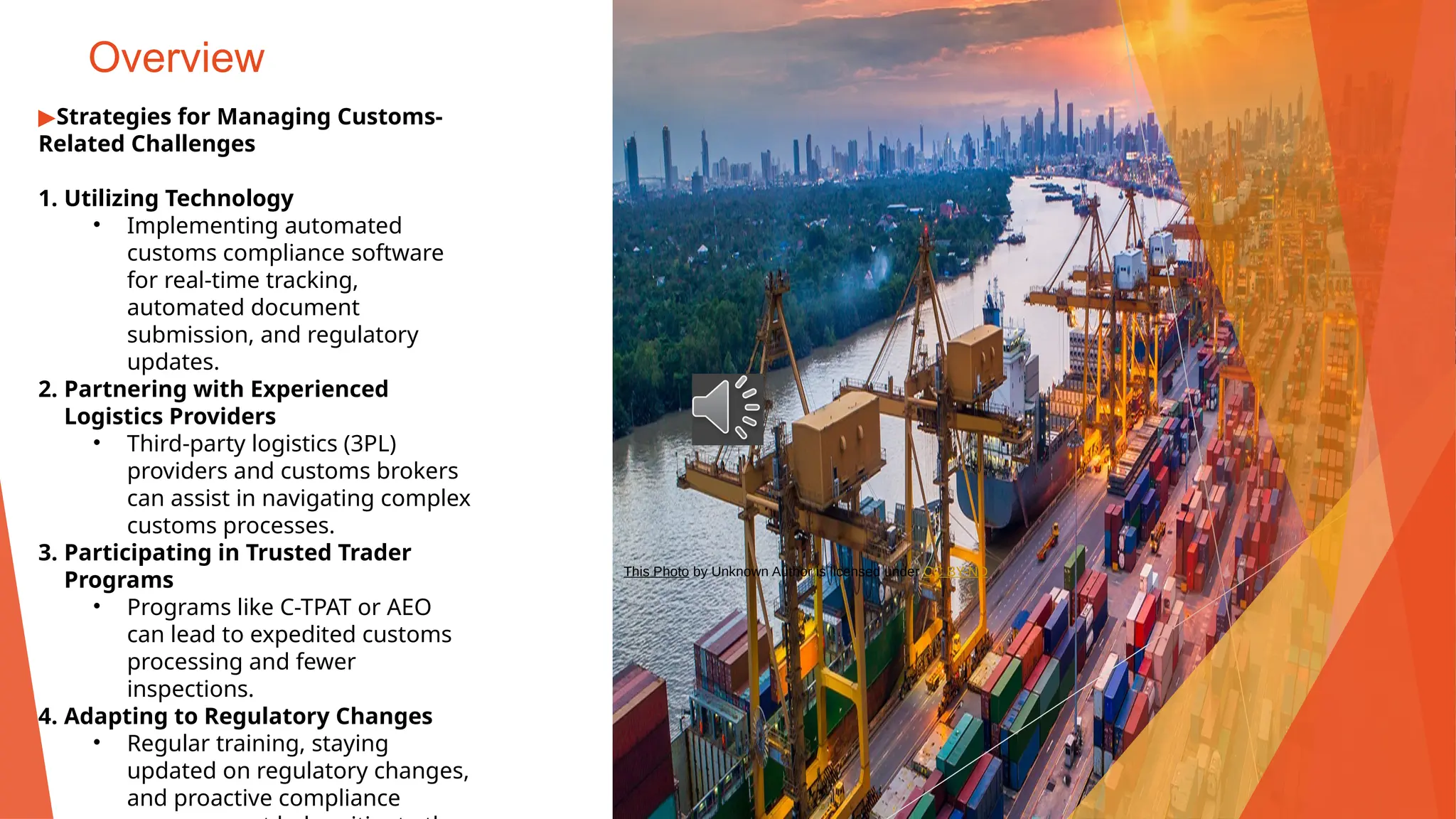 Overview
▶Strategies for Managing Customs-
Related Challenges
1. Utilizing Technology
• Implementing automated
customs compliance software
for real-time tracking,
automated document
submission, and regulatory
updates.
2. Partnering with Experienced
Logistics Providers
• Third-party logistics (3PL)
providers and customs brokers
can assist in navigating complex
customs processes.
3. Participating in Trusted Trader
Programs
• Programs like C-TPAT or AEO
can lead to expedited customs
processing and fewer
inspections.
4. Adapting to Regulatory Changes
• Regular training, staying
updated on regulatory changes,
and proactive compliance
This Photo by Unknown Author is licensed under CC BY-ND
 