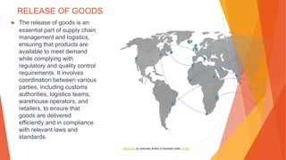 RELEASE OF GOODS
▶ The release of goods is an
essential part of supply chain
management and logistics,
ensuring that products are
available to meet demand
while complying with
regulatory and quality control
requirements. It involves
coordination between various
parties, including customs
authorities, logistics teams,
warehouse operators, and
retailers, to ensure that
goods are delivered
efficiently and in compliance
with relevant laws and
standards.
This Photo by Unknown Author is licensed under CC BY
 