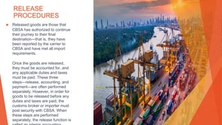 RELEASE
PROCEDURES
▶ Released goods are those that
CBSA has authorized to continue
their journey to their final
destination—that is, they have
been reported by the carrier to
CBSA and have met all import
requirements.
Once the goods are released,
they must be accounted for, and
any applicable duties and taxes
must be paid. These three
steps—release, accounting, and
payment—are often performed
separately. However, in order for
goods to be released before any
duties and taxes are paid, the
customs broker or importer must
post security with CBSA. When
these steps are performed
separately, the release function is
This Photo by Unknown Author is licensed under CC BY-ND
 