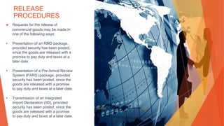 RELEASE
PROCEDURES
▶ Requests for the release of
commercial goods may be made in
one of the following ways:
• Presentation of an RMD package,
provided security has been posted,
since the goods are released with a
promise to pay duty and taxes at a
later date.
• Presentation of a Pre-Arrival Review
System (PARS) package, provided
security has been posted, since the
goods are released with a promise
to pay duty and taxes at a later date.
• Transmission of an Integrated
Import Declaration (IID), provided
security has been posted, since the
goods are released with a promise
to pay duty and taxes at a later date.
This Photo by Unknown Author is licensed under CC BY
 
