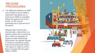 RELEASE
PROCEDURES
▶ The difference between an RMD
and a PARS is that an RMD is
used when the goods are on
hand and a PARS is submitted
before the goods arrive at the
border. An IID may be
presented pre-or post-arrival of
the goods.
Release data must be sent
electronically, unless there is a
specific reason why it cannot be
done. When an exception to
Electronic Data Interchange
(EDI) exists, the release request
is made by submitting a paper
entry and providing the reason.
The reason is noted on a form
that is included with the paper
RMD or PARS.
This Photo by Unknown Author is licensed under CC BY-SA-NC
 
