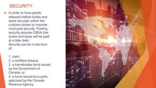 SECURITY
▶ In order to have goods
released before duties and
taxes are paid, either the
customs broker or importer
must post security. Posting
security assures CBSA that
duties and taxes will be paid
at a later date.
Security can be in the form
of:
1. cash,
2. a certified cheque,
3. a transferable bond issued
by the Government of
Canada, or
4. a bond issued by a party
approved by the Canada
Revenue Agency.
 