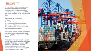 SECURITY
▶ In order to have goods released before
duties and taxes are paid, either the
customs broker or importer must post
security. Posting security assures CBSA
that duties and taxes will be paid at a later
date.
Security can be in the form of:
1. cash,
2. a certified cheque,
3. a transferable bond issued by the
Government of Canada, or
4. a bond issued by a party approved by
the Canada Revenue Agency.
For customs brokers, security is based on
their average monthly duties and taxes
(including GST), up to a maximum of $10
million.
For resident importers, security is based
on their average monthly duties and taxes
(less the GST), up to a maximum of $10
million. For non-resident importers,
security is based on their average
monthly duties and taxes (including GST),
up to a maximum of $10 million.
This Photo by Unknown Author is licensed under CC BY-NC-ND
 