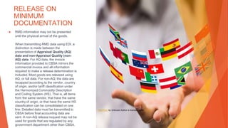 RELEASE ON
MINIMUM
DOCUMENTATION
▶ RMD information may not be presented
until the physical arrival of the goods.
When transmitting RMD data using EDI, a
distinction is made between the
presentation of Appraisal Quality (AQ)
data and non-Appraisal Quality (non-
AQ) data. For AQ data, the invoice
information provided to CBSA mirrors the
commercial invoice and all information
required to make a release determination is
included. Most goods are released using
AQ, or full data. For non-AQ, the data are
recapped according to the vendor, country
of origin, and/or tariff classification under
the Harmonized Commodity Description
and Coding System (HS). That is, all items
from the same vendor, that have the same
country of origin, or that have the same HS
classification can be consolidated on one
line. Detailed data must be transmitted to
CBSA before final accounting data are
sent. A non-AQ release request may not be
used for goods that are regulated by any
government department other than CBSA.
This Photo by Unknown Author is licensed under CC BY
 