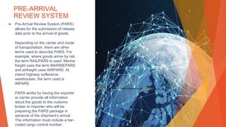 PRE-ARRIVAL
REVIEW SYSTEM
▶ Pre-Arrival Review System (PARS)
allows for the submission of release
data prior to the arrival of goods.
Depending on the carrier and mode
of transportation, there are other
terms used to describe PARS. For
example, where goods arrive by rail,
the term RAILPARS is used. Marine
freight uses the term MARINEPARS
and airfreight uses AIRPARS. At
inland highway sufferance
warehouses, the term used is
INPARS.
PARS works by having the exporter
or carrier provide all information
about the goods to the customs
broker or importer who will be
preparing the PARS package in
advance of the shipment’s arrival.
The information must include a bar-
coded cargo control number.
This Photo by Unknown Author is licensed under CC BY-ND
 
