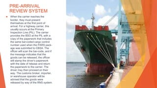 PRE-ARRIVAL
REVIEW SYSTEM
▶ When the carrier reaches the
border, they must present
themselves at the first point of
arrival. For a highway carrier, this
usually occurs at the Primary
Inspection Line (PIL). The carrier
provides the BSO at the PIL with a
copy of the paperwork that includes
the same bar-coded cargo control
number used when the PARS pack-
age was submitted to CBSA. The
officer will scan the bar-code, and if
the message indicates that the
goods can be released, the officer
will stamp the driver’s paperwork
with the date of release and return
the paperwork to the carrier. The
driver may then proceed on their
way. The customs broker, importer,
or warehouse operator will be
advised that the goods were
released by way of the RNS system.
This Photo by Unknown Author is licensed under CC BY
 