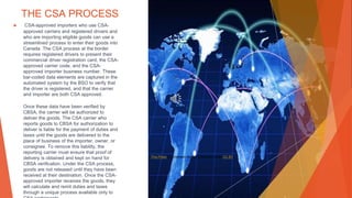 THE CSA PROCESS
▶ CSA-approved importers who use CSA-
approved carriers and registered drivers and
who are importing eligible goods can use a
streamlined process to enter their goods into
Canada. The CSA process at the border
requires registered drivers to present their
commercial driver registration card, the CSA-
approved carrier code, and the CSA-
approved importer business number. These
bar-coded data elements are captured in the
automated system by the BSO to verify that
the driver is registered, and that the carrier
and importer are both CSA approved.
Once these data have been verified by
CBSA, the carrier will be authorized to
deliver the goods. The CSA carrier who
reports goods to CBSA for authorization to
deliver is liable for the payment of duties and
taxes until the goods are delivered to the
place of business of the importer, owner, or
consignee. To remove this liability, the
reporting carrier must ensure that proof of
delivery is obtained and kept on hand for
CBSA verification. Under the CSA process,
goods are not released until they have been
received at their destination. Once the CSA-
approved importer receives the goods, they
will calculate and remit duties and taxes
through a unique process available only to
This Photo by Unknown Author is licensed under CC BY
 