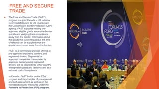 FREE AND SECURE
TRADE
▶ The Free and Secure Trade (FAST)
program is a joint Canada – US initiative
involving CBSA and its US counterpart,
the Customs and Border Protection (CBP)
agency. FAST supports moving pre-
approved eligible goods across the border
quickly and verifying trade compliance
away from the border. Information about
the goods that is not required at the time
of release can be supplied once the
goods have moved away from the border.
FAST is a commercial process offered to
pre-approved importers, carriers, and
registered drivers. Shipments for
approved companies, transported by
approved carriers using registered
drivers, will be cleared into either country
with greater speed and certainty and at a
reduced cost of compliance.
In Canada, FAST builds on the CSA
program and its principles of pre-approval
and self-assessment as well as on the
increased security measures under the
Partners in Protection (PIP) program.
This Photo by Unknown Author is licensed under CC BY
 