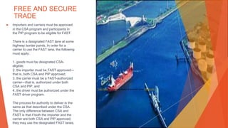 FREE AND SECURE
TRADE
▶ Importers and carriers must be approved
in the CSA program and participants in
the PIP program to be eligible for FAST.
There is a designated FAST lane at some
highway border points. In order for a
carrier to use the FAST lane, the following
must apply:
1. goods must be designated CSA-
eligible;
2. the importer must be FAST approved—
that is, both CSA and PIP approved;
3. the carrier must be a FAST-authorized
carrier—that is, authorized under both
CSA and PIP; and
4. the driver must be authorized under the
FAST driver program.
The process for authority to deliver is the
same as that described under the CSA.
The only difference between CSA and
FAST is that if both the importer and the
carrier are both CSA and PIP approved,
they may use the designated FAST lanes.
This Photo by Unknown Author is licensed under CC BY-NC
 