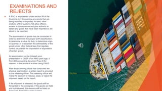 EXAMINATIONS AND
REJECTS
▶ A BSO is empowered under section 99 of the
Customs Act1 to examine any goods that are
being imported or exported. As well, other
sections of the Customs Act allow officers
access to conveyances and give authority to
detain any goods that have been imported or are
about to be exported.
The examination of goods may be conducted in
order to determine the proper tariff classification;
to determine a value for duty; to determine origin
or quantity; or to ascertain the admissibility of the
goods under other federal laws that regulate,
control, or prohibit the importation or exportation
of certain goods.
An examination can be initiated upon
presentation to CBSA of an RMD pack-age, a
Form B3 accounting document Type C for
release, or the arrival of a driver using PARS.
After the examining officer has conducted the
physical examination, a written report is provided
to the releasing officer. The releasing officer will
make the decision to release, seize, or reject the
shipment based on the report.
If the shipment is released, the goods will be
forwarded to the consignee. If the goods are held
and not released, the reasons will be listed on
This Photo by Unknown Author is licensed under CC BY-SA
 