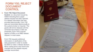 FORM Y50, REJECT
DOCUMENT
CONTROL
▶ Form Y50, Reject Document
Control, is a document issued by
CBSA indicating that a paper
release request has been rejected.
For release information that was
provided electronically, Form Y50
data are transmitted electronically to
the customs broker or importer. The
goods will not be released until the
corrected documents or data are
presented. Form Y50 is issued
against a PARs or an RMD release
request. In most cases,
Form Y50 requests additional
information or clarification of the
data presented in order to enable
the BSO to make a release decision.
Minor coding errors may have to be
changed and the release request
package resubmitted.
This Photo by Unknown Author is licensed under CC BY-SA-NC
 