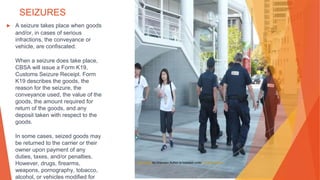 SEIZURES
▶ A seizure takes place when goods
and/or, in cases of serious
infractions, the conveyance or
vehicle, are confiscated.
When a seizure does take place,
CBSA will issue a Form K19,
Customs Seizure Receipt. Form
K19 describes the goods, the
reason for the seizure, the
conveyance used, the value of the
goods, the amount required for
return of the goods, and any
deposit taken with respect to the
goods.
In some cases, seized goods may
be returned to the carrier or their
owner upon payment of any
duties, taxes, and/or penalties.
However, drugs, firearms,
weapons, pornography, tobacco,
alcohol, or vehicles modified for
This Photo by Unknown Author is licensed under CC BY-SA-NC
 