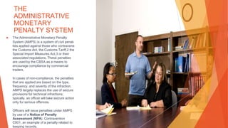 THE
ADMINISTRATIVE
MONETARY
PENALTY SYSTEM
▶ The Administrative Monetary Penalty
System (AMPS) is a system of civil penal-
ties applied against those who contravene
the Customs Act, the Customs Tariff,2 the
Special Import Measures Act,3 or their
associated regulations. These penalties
are used by the CBSA as a means to
encourage compliance by commercial
traders.
In cases of non-compliance, the penalties
that are applied are based on the type,
frequency, and severity of the infraction.
AMPS largely replaces the use of seizure
provisions for technical infractions;
typically, an officer will take seizure action
only for serious offences.
Officers will issue penalties under AMPS
by use of a Notice of Penalty
Assessment (NPA). Contravention
C001, an example of a penalty related to
keeping records.
 