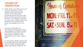 HOURS OF
OPERATION
▶ CBSA offices have differing hours of
operation depending on their
location and the services they
provide. Some offices offer
commercial service 24 hours a day.
Others provide commercial service
from 8 a.m. to midnight, and others
are open only to release commercial
shipments during regular office
hours—for example, 8 a.m. to 5
p.m.
The hours of operation for
transmitting confirming accounting
documentation for CADEX and EDI
participants are 24 hours a day, 7
days a week. ACROSS is also
available 24 hours a day, 7 days a
week.
In some cases, release of goods will
be provided after hours with special
service charges being assessed.
There may also be charges for the
This Photo by Unknown Author is licensed under CC BY
 