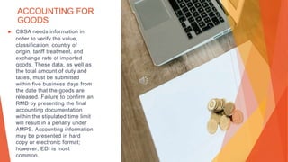 ACCOUNTING FOR
GOODS
▶ CBSA needs information in
order to verify the value,
classification, country of
origin, tariff treatment, and
exchange rate of imported
goods. These data, as well as
the total amount of duty and
taxes, must be submitted
within five business days from
the date that the goods are
released. Failure to confirm an
RMD by presenting the final
accounting documentation
within the stipulated time limit
will result in a penalty under
AMPS. Accounting information
may be presented in hard
copy or electronic format;
however, EDI is most
common.
 
