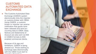 CUSTOMS
AUTOMATED DATA
EXCHANGE
▶ The Customs Automated Data
Exchange (CADEX) system
electronically links the importer
or customs broker with CBSA.
Using CADEX, a customs
broker or importer can receive
notification that goods have
been released and send ac-
counting data to CBSA. Daily
Notices and Statements of
Account are also sent via EDI
in CADEX formats to EDI-
enabled commercial clients.
Because of its age and
limitations, CADEX is being
phased out. Those wishing to
exchange data electronically
with the CBSA must start to
 